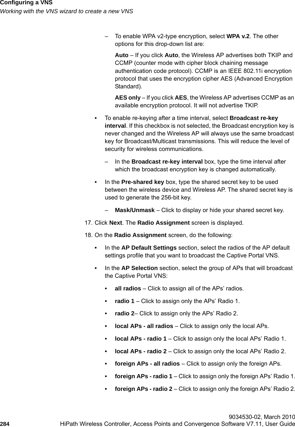 Configuring a VNShwc_vnsconfiguration.fmWorking with the VNS wizard to create a new VNS 9034530-02, March 2010284 HiPath Wireless Controller, Access Points and Convergence Software V7.11, User Guide        &ndash; To enable WPA v2-type encryption, select WPA v.2. The other options for this drop-down list are:Auto &ndash; If you click Auto, the Wireless AP advertises both TKIP and CCMP (counter mode with cipher block chaining message authentication code protocol). CCMP is an IEEE 802.11i encryption protocol that uses the encryption cipher AES (Advanced Encryption Standard). AES only &ndash; If you click AES, the Wireless AP advertises CCMP as an available encryption protocol. It will not advertise TKIP.&bull;To enable re-keying after a time interval, select Broadcast re-key interval. If this checkbox is not selected, the Broadcast encryption key is never changed and the Wireless AP will always use the same broadcast key for Broadcast/Multicast transmissions. This will reduce the level of security for wireless communications.&ndash;In the Broadcast re-key interval box, type the time interval after which the broadcast encryption key is changed automatically. &bull;In the Pre-shared key box, type the shared secret key to be used between the wireless device and Wireless AP. The shared secret key is used to generate the 256-bit key.&ndash;Mask/Unmask &ndash; Click to display or hide your shared secret key.17. Click Next. The Radio Assignment screen is displayed. 18. On the Radio Assignment screen, do the following:&bull;In the AP Default Settings section, select the radios of the AP default settings profile that you want to broadcast the Captive Portal VNS.&bull;In the AP Selection section, select the group of APs that will broadcast the Captive Portal VNS:&bull; all radios &ndash; Click to assign all of the APs&rsquo; radios.&bull; radio 1 &ndash; Click to assign only the APs&rsquo; Radio 1.&bull; radio 2&ndash; Click to assign only the APs&rsquo; Radio 2.&bull; local APs - all radios &ndash; Click to assign only the local APs.&bull; local APs - radio 1 &ndash; Click to assign only the local APs&rsquo; Radio 1.&bull; local APs - radio 2 &ndash; Click to assign only the local APs&rsquo; Radio 2.&bull; foreign APs - all radios &ndash; Click to assign only the foreign APs.&bull; foreign APs - radio 1 &ndash; Click to assign only the foreign APs&rsquo; Radio 1.&bull; foreign APs - radio 2 &ndash; Click to assign only the foreign APs&rsquo; Radio 2.