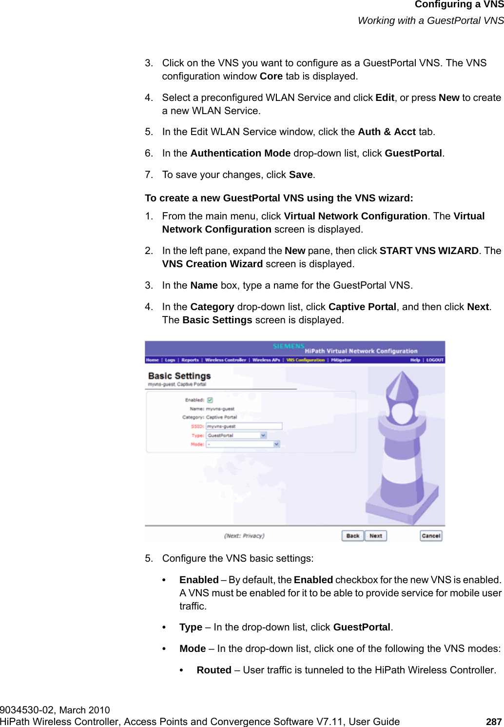 hwc_vnsconfiguration.fmConfiguring a VNSWorking with a GuestPortal VNS9034530-02, March 2010HiPath Wireless Controller, Access Points and Convergence Software V7.11, User Guide 287         3. Click on the VNS you want to configure as a GuestPortal VNS. The VNS configuration window Core tab is displayed.4. Select a preconfigured WLAN Service and click Edit, or press New to create a new WLAN Service.5. In the Edit WLAN Service window, click the Auth &amp; Acct tab.6. In the Authentication Mode drop-down list, click GuestPortal.7. To save your changes, click Save. To create a new GuestPortal VNS using the VNS wizard:1. From the main menu, click Virtual Network Configuration. The Virtual Network Configuration screen is displayed.2. In the left pane, expand the New pane, then click START VNS WIZARD. The VNS Creation Wizard screen is displayed.3. In the Name box, type a name for the GuestPortal VNS.4. In the Category drop-down list, click Captive Portal, and then click Next. The Basic Settings screen is displayed.5. Configure the VNS basic settings:&bull; Enabled &ndash; By default, the Enabled checkbox for the new VNS is enabled. A VNS must be enabled for it to be able to provide service for mobile user traffic.&bull;Type &ndash; In the drop-down list, click GuestPortal.&bull; Mode &ndash; In the drop-down list, click one of the following the VNS modes:&bull; Routed &ndash; User traffic is tunneled to the HiPath Wireless Controller.