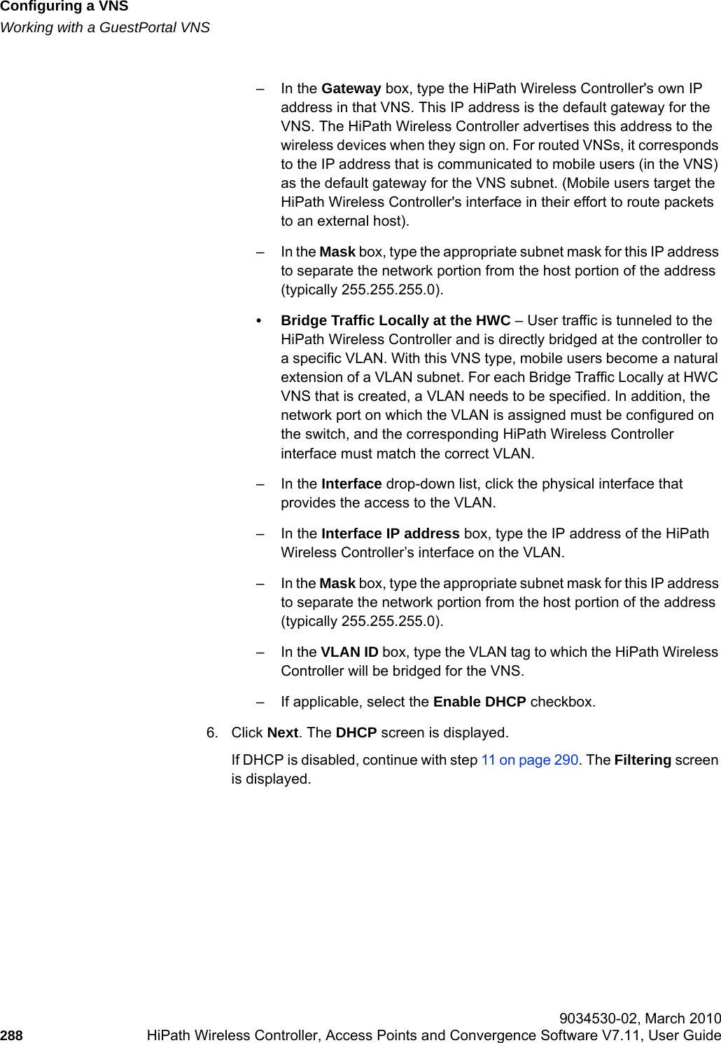 Configuring a VNShwc_vnsconfiguration.fmWorking with a GuestPortal VNS 9034530-02, March 2010288 HiPath Wireless Controller, Access Points and Convergence Software V7.11, User Guide        &ndash;In the Gateway box, type the HiPath Wireless Controller's own IP address in that VNS. This IP address is the default gateway for the VNS. The HiPath Wireless Controller advertises this address to the wireless devices when they sign on. For routed VNSs, it corresponds to the IP address that is communicated to mobile users (in the VNS) as the default gateway for the VNS subnet. (Mobile users target the HiPath Wireless Controller's interface in their effort to route packets to an external host).&ndash; In the Mask box, type the appropriate subnet mask for this IP address to separate the network portion from the host portion of the address (typically 255.255.255.0).&bull; Bridge Traffic Locally at the HWC &ndash; User traffic is tunneled to the HiPath Wireless Controller and is directly bridged at the controller to a specific VLAN. With this VNS type, mobile users become a natural extension of a VLAN subnet. For each Bridge Traffic Locally at HWC VNS that is created, a VLAN needs to be specified. In addition, the network port on which the VLAN is assigned must be configured on the switch, and the corresponding HiPath Wireless Controller interface must match the correct VLAN.&ndash;In the Interface drop-down list, click the physical interface that provides the access to the VLAN.&ndash;In the Interface IP address box, type the IP address of the HiPath Wireless Controller&rsquo;s interface on the VLAN.&ndash; In the Mask box, type the appropriate subnet mask for this IP address to separate the network portion from the host portion of the address (typically 255.255.255.0).&ndash;In the VLAN ID box, type the VLAN tag to which the HiPath Wireless Controller will be bridged for the VNS.&ndash; If applicable, select the Enable DHCP checkbox.6. Click Next. The DHCP screen is displayed.If DHCP is disabled, continue with step 11 on page 290. The Filtering screen is displayed.
