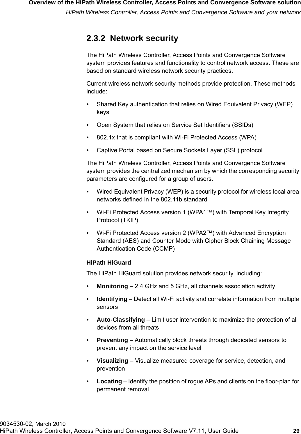 hwc_intro.fmOverview of the HiPath Wireless Controller, Access Points and Convergence Software solutionHiPath Wireless Controller, Access Points and Convergence Software and your network9034530-02, March 2010HiPath Wireless Controller, Access Points and Convergence Software V7.11, User Guide 29         2.3.2  Network securityThe HiPath Wireless Controller, Access Points and Convergence Software system provides features and functionality to control network access. These are based on standard wireless network security practices.Current wireless network security methods provide protection. These methods include: &bull;Shared Key authentication that relies on Wired Equivalent Privacy (WEP) keys&bull;Open System that relies on Service Set Identifiers (SSIDs)&bull;802.1x that is compliant with Wi-Fi Protected Access (WPA) &bull;Captive Portal based on Secure Sockets Layer (SSL) protocolThe HiPath Wireless Controller, Access Points and Convergence Software system provides the centralized mechanism by which the corresponding security parameters are configured for a group of users.&bull;Wired Equivalent Privacy (WEP) is a security protocol for wireless local area networks defined in the 802.11b standard&bull;Wi-Fi Protected Access version 1 (WPA1&trade;) with Temporal Key Integrity Protocol (TKIP)&bull;Wi-Fi Protected Access version 2 (WPA2&trade;) with Advanced Encryption Standard (AES) and Counter Mode with Cipher Block Chaining Message Authentication Code (CCMP)HiPath HiGuardThe HiPath HiGuard solution provides network security, including:&bull; Monitoring &ndash; 2.4 GHz and 5 GHz, all channels association activity&bull; Identifying &ndash; Detect all Wi-Fi activity and correlate information from multiple sensors&bull; Auto-Classifying &ndash; Limit user intervention to maximize the protection of all devices from all threats&bull;Preventing &ndash; Automatically block threats through dedicated sensors to prevent any impact on the service level&bull; Visualizing &ndash; Visualize measured coverage for service, detection, and prevention&bull; Locating &ndash; Identify the position of rogue APs and clients on the floor-plan for permanent removal
