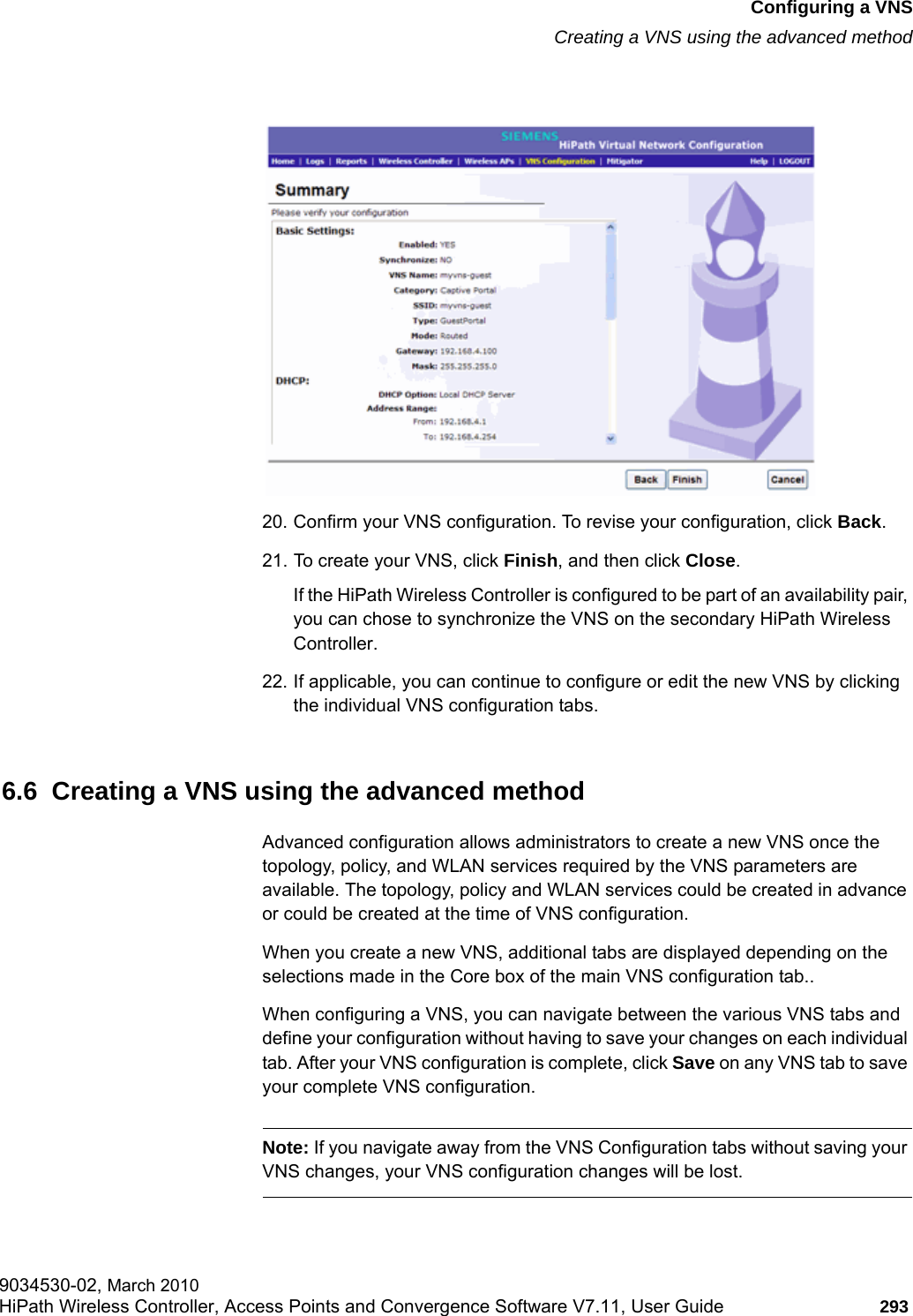 hwc_vnsconfiguration.fmConfiguring a VNSCreating a VNS using the advanced method9034530-02, March 2010HiPath Wireless Controller, Access Points and Convergence Software V7.11, User Guide 293         20. Confirm your VNS configuration. To revise your configuration, click Back.21. To create your VNS, click Finish, and then click Close.If the HiPath Wireless Controller is configured to be part of an availability pair, you can chose to synchronize the VNS on the secondary HiPath Wireless Controller. 22. If applicable, you can continue to configure or edit the new VNS by clicking the individual VNS configuration tabs.6.6  Creating a VNS using the advanced methodAdvanced configuration allows administrators to create a new VNS once the topology, policy, and WLAN services required by the VNS parameters are available. The topology, policy and WLAN services could be created in advance or could be created at the time of VNS configuration.When you create a new VNS, additional tabs are displayed depending on the selections made in the Core box of the main VNS configuration tab..When configuring a VNS, you can navigate between the various VNS tabs and define your configuration without having to save your changes on each individual tab. After your VNS configuration is complete, click Save on any VNS tab to save your complete VNS configuration.Note: If you navigate away from the VNS Configuration tabs without saving your VNS changes, your VNS configuration changes will be lost.