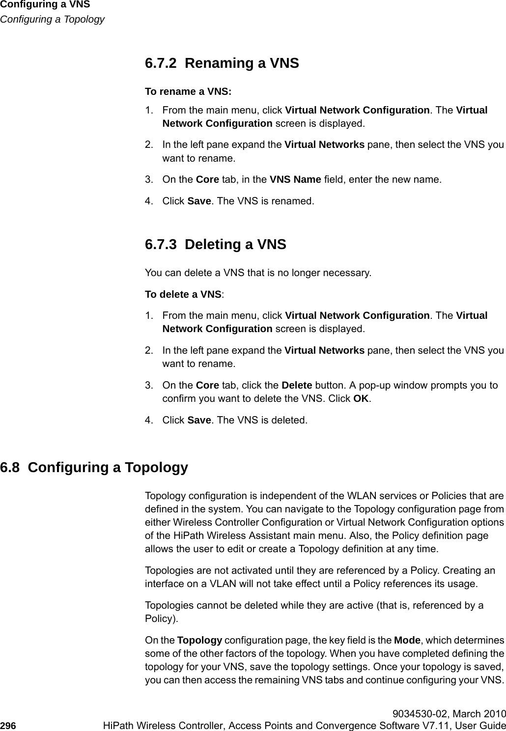 Configuring a VNShwc_vnsconfiguration.fmConfiguring a Topology 9034530-02, March 2010296 HiPath Wireless Controller, Access Points and Convergence Software V7.11, User Guide        6.7.2  Renaming a VNSTo rename a VNS:1. From the main menu, click Virtual Network Configuration. The Virtual Network Configuration screen is displayed.2. In the left pane expand the Virtual Networks pane, then select the VNS you want to rename.3. On the Core tab, in the VNS Name field, enter the new name.4. Click Save. The VNS is renamed.6.7.3  Deleting a VNSYou can delete a VNS that is no longer necessary.To delete a VNS:1. From the main menu, click Virtual Network Configuration. The Virtual Network Configuration screen is displayed.2. In the left pane expand the Virtual Networks pane, then select the VNS you want to rename.3. On the Core tab, click the Delete button. A pop-up window prompts you to confirm you want to delete the VNS. Click OK.4. Click Save. The VNS is deleted.6.8  Configuring a TopologyTopology configuration is independent of the WLAN services or Policies that are defined in the system. You can navigate to the Topology configuration page from either Wireless Controller Configuration or Virtual Network Configuration options of the HiPath Wireless Assistant main menu. Also, the Policy definition page allows the user to edit or create a Topology definition at any time.Topologies are not activated until they are referenced by a Policy. Creating an interface on a VLAN will not take effect until a Policy references its usage.Topologies cannot be deleted while they are active (that is, referenced by a Policy).On the Topology configuration page, the key field is the Mode, which determines some of the other factors of the topology. When you have completed defining the topology for your VNS, save the topology settings. Once your topology is saved, you can then access the remaining VNS tabs and continue configuring your VNS. 