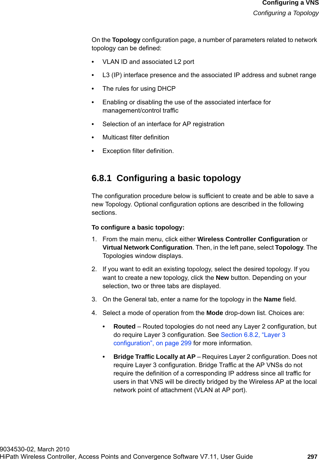 hwc_vnsconfiguration.fmConfiguring a VNSConfiguring a Topology9034530-02, March 2010HiPath Wireless Controller, Access Points and Convergence Software V7.11, User Guide 297         On the Topology configuration page, a number of parameters related to network topology can be defined:&bull;VLAN ID and associated L2 port&bull;L3 (IP) interface presence and the associated IP address and subnet range&bull;The rules for using DHCP&bull;Enabling or disabling the use of the associated interface for management/control traffic&bull;Selection of an interface for AP registration&bull;Multicast filter definition&bull;Exception filter definition.6.8.1  Configuring a basic topologyThe configuration procedure below is sufficient to create and be able to save a new Topology. Optional configuration options are described in the following sections.To configure a basic topology:1. From the main menu, click either Wireless Controller Configuration or Virtual Network Configuration. Then, in the left pane, select Topology. The Topologies window displays.2. If you want to edit an existing topology, select the desired topology. If you want to create a new topology, click the New button. Depending on your selection, two or three tabs are displayed.3. On the General tab, enter a name for the topology in the Name field.4. Select a mode of operation from the Mode drop-down list. Choices are:&bull; Routed &ndash; Routed topologies do not need any Layer 2 configuration, but do require Layer 3 configuration. See Section 6.8.2, &ldquo;Layer 3 configuration&rdquo;, on page 299 for more information.&bull; Bridge Traffic Locally at AP &ndash; Requires Layer 2 configuration. Does not require Layer 3 configuration. Bridge Traffic at the AP VNSs do not require the definition of a corresponding IP address since all traffic for users in that VNS will be directly bridged by the Wireless AP at the local network point of attachment (VLAN at AP port).