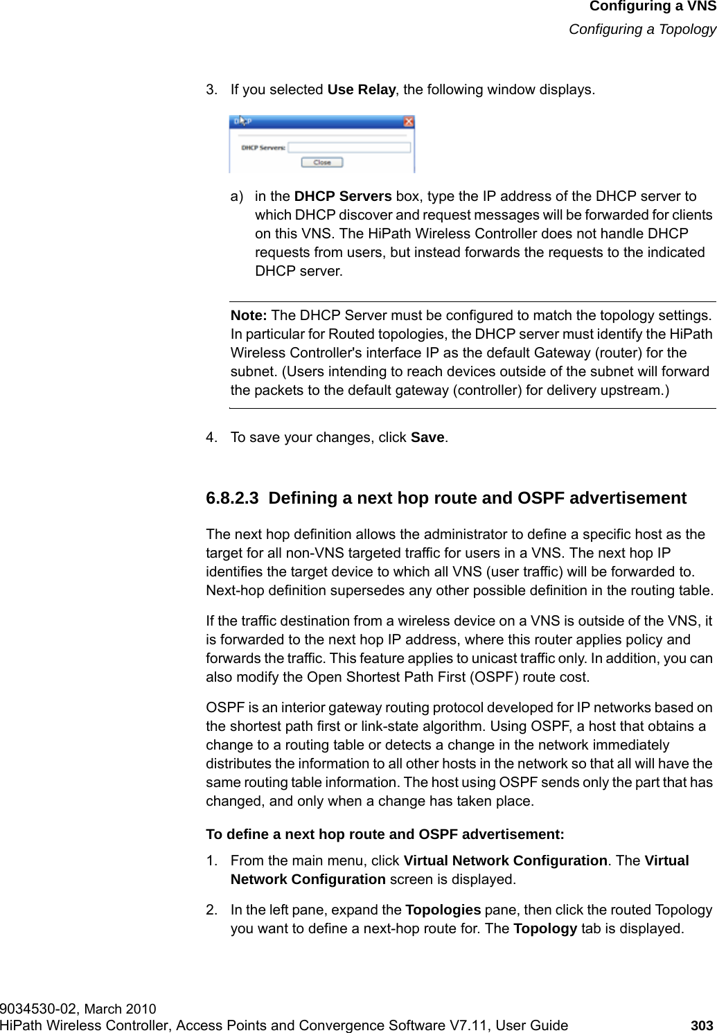 hwc_vnsconfiguration.fmConfiguring a VNSConfiguring a Topology9034530-02, March 2010HiPath Wireless Controller, Access Points and Convergence Software V7.11, User Guide 303         3. If you selected Use Relay, the following window displays.a) in the DHCP Servers box, type the IP address of the DHCP server to which DHCP discover and request messages will be forwarded for clients on this VNS. The HiPath Wireless Controller does not handle DHCP requests from users, but instead forwards the requests to the indicated DHCP server.Note: The DHCP Server must be configured to match the topology settings. In particular for Routed topologies, the DHCP server must identify the HiPath Wireless Controller's interface IP as the default Gateway (router) for the subnet. (Users intending to reach devices outside of the subnet will forward the packets to the default gateway (controller) for delivery upstream.)4. To save your changes, click Save.6.8.2.3  Defining a next hop route and OSPF advertisement The next hop definition allows the administrator to define a specific host as the target for all non-VNS targeted traffic for users in a VNS. The next hop IP identifies the target device to which all VNS (user traffic) will be forwarded to. Next-hop definition supersedes any other possible definition in the routing table.If the traffic destination from a wireless device on a VNS is outside of the VNS, it is forwarded to the next hop IP address, where this router applies policy and forwards the traffic. This feature applies to unicast traffic only. In addition, you can also modify the Open Shortest Path First (OSPF) route cost. OSPF is an interior gateway routing protocol developed for IP networks based on the shortest path first or link-state algorithm. Using OSPF, a host that obtains a change to a routing table or detects a change in the network immediately distributes the information to all other hosts in the network so that all will have the same routing table information. The host using OSPF sends only the part that has changed, and only when a change has taken place.To define a next hop route and OSPF advertisement:1. From the main menu, click Virtual Network Configuration. The Virtual Network Configuration screen is displayed.2. In the left pane, expand the Topologies pane, then click the routed Topology you want to define a next-hop route for. The Topology tab is displayed. 