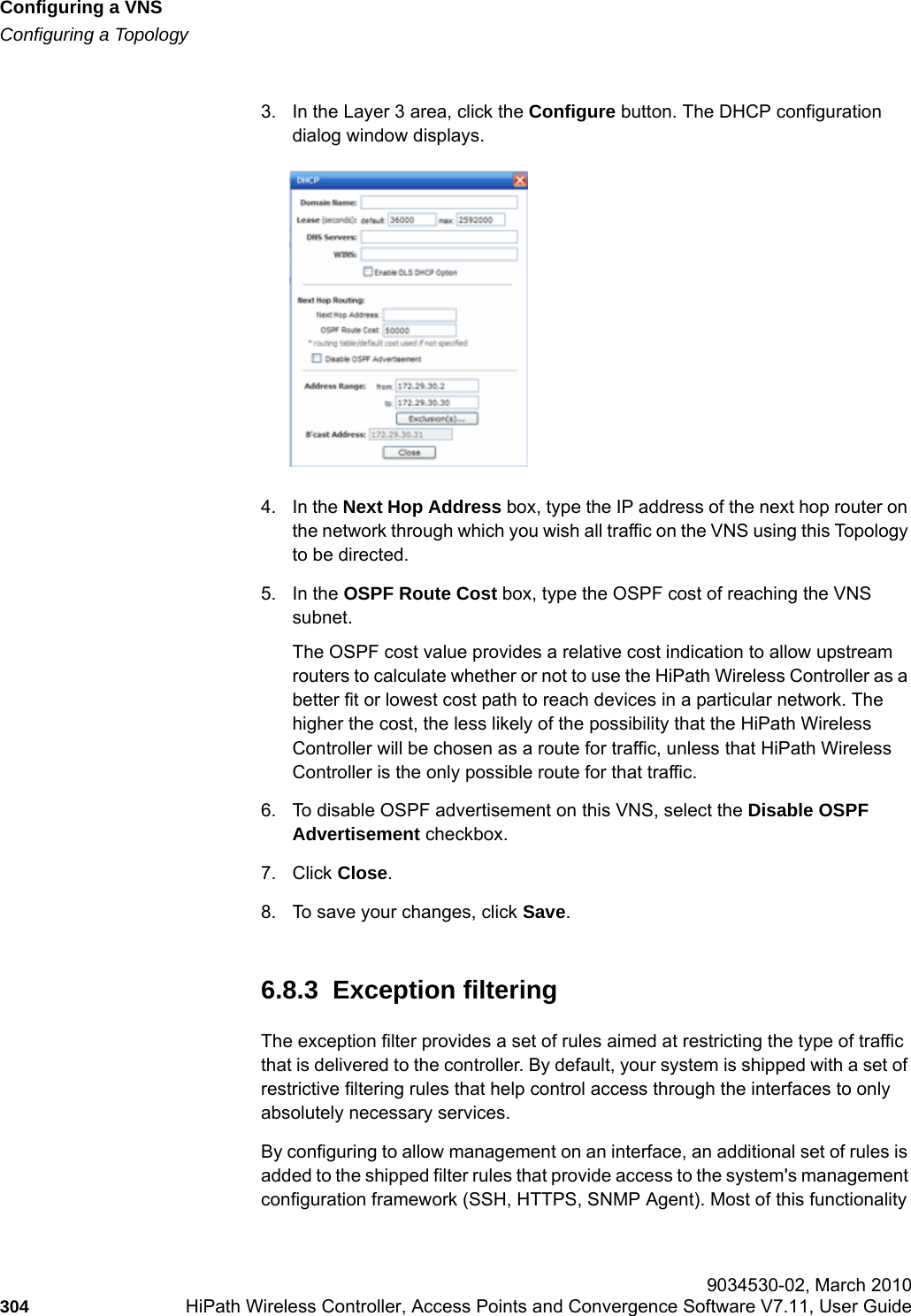 Configuring a VNShwc_vnsconfiguration.fmConfiguring a Topology 9034530-02, March 2010304 HiPath Wireless Controller, Access Points and Convergence Software V7.11, User Guide        3. In the Layer 3 area, click the Configure button. The DHCP configuration dialog window displays.4. In the Next Hop Address box, type the IP address of the next hop router on the network through which you wish all traffic on the VNS using this Topology to be directed. 5. In the OSPF Route Cost box, type the OSPF cost of reaching the VNS subnet.The OSPF cost value provides a relative cost indication to allow upstream routers to calculate whether or not to use the HiPath Wireless Controller as a better fit or lowest cost path to reach devices in a particular network. The higher the cost, the less likely of the possibility that the HiPath Wireless Controller will be chosen as a route for traffic, unless that HiPath Wireless Controller is the only possible route for that traffic. 6. To disable OSPF advertisement on this VNS, select the Disable OSPF Advertisement checkbox.7. Click Close.8. To save your changes, click Save.6.8.3  Exception filteringThe exception filter provides a set of rules aimed at restricting the type of traffic that is delivered to the controller. By default, your system is shipped with a set of restrictive filtering rules that help control access through the interfaces to only absolutely necessary services. By configuring to allow management on an interface, an additional set of rules is added to the shipped filter rules that provide access to the system's management configuration framework (SSH, HTTPS, SNMP Agent). Most of this functionality 