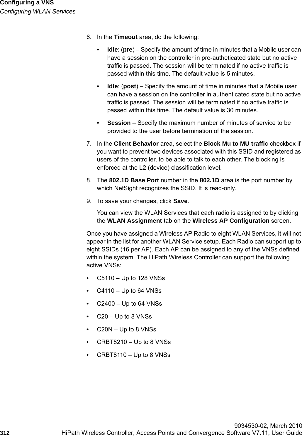 Configuring a VNShwc_vnsconfiguration.fmConfiguring WLAN Services 9034530-02, March 2010312 HiPath Wireless Controller, Access Points and Convergence Software V7.11, User Guide        6. In the Timeout area, do the following:&bull;Idle: (pre) &ndash; Specify the amount of time in minutes that a Mobile user can have a session on the controller in pre-autheticated state but no active traffic is passed. The session will be terminated if no active traffic is passed within this time. The default value is 5 minutes.&bull;Idle: (post) &ndash; Specify the amount of time in minutes that a Mobile user can have a session on the controller in authenticated state but no active traffic is passed. The session will be terminated if no active traffic is passed within this time. The default value is 30 minutes.&bull; Session &ndash; Specify the maximum number of minutes of service to be provided to the user before termination of the session.7. In the Client Behavior area, select the Block Mu to MU traffic checkbox if you want to prevent two devices associated with this SSID and registered as users of the controller, to be able to talk to each other. The blocking is enforced at the L2 (device) classification level.8. The 802.1D Base Port number in the 802.1D area is the port number by which NetSight recognizes the SSID. It is read-only.9. To save your changes, click Save.You can view the WLAN Services that each radio is assigned to by clicking the WLAN Assignment tab on the Wireless AP Configuration screen.Once you have assigned a Wireless AP Radio to eight WLAN Services, it will not appear in the list for another WLAN Service setup. Each Radio can support up to eight SSIDs (16 per AP). Each AP can be assigned to any of the VNSs defined within the system. The HiPath Wireless Controller can support the following active VNSs:&bull;C5110 &ndash; Up to 128 VNSs&bull;C4110 &ndash; Up to 64 VNSs&bull;C2400 &ndash; Up to 64 VNSs&bull;C20 &ndash; Up to 8 VNSs&bull;C20N &ndash; Up to 8 VNSs&bull;CRBT8210 &ndash; Up to 8 VNSs&bull;CRBT8110 &ndash; Up to 8 VNSs