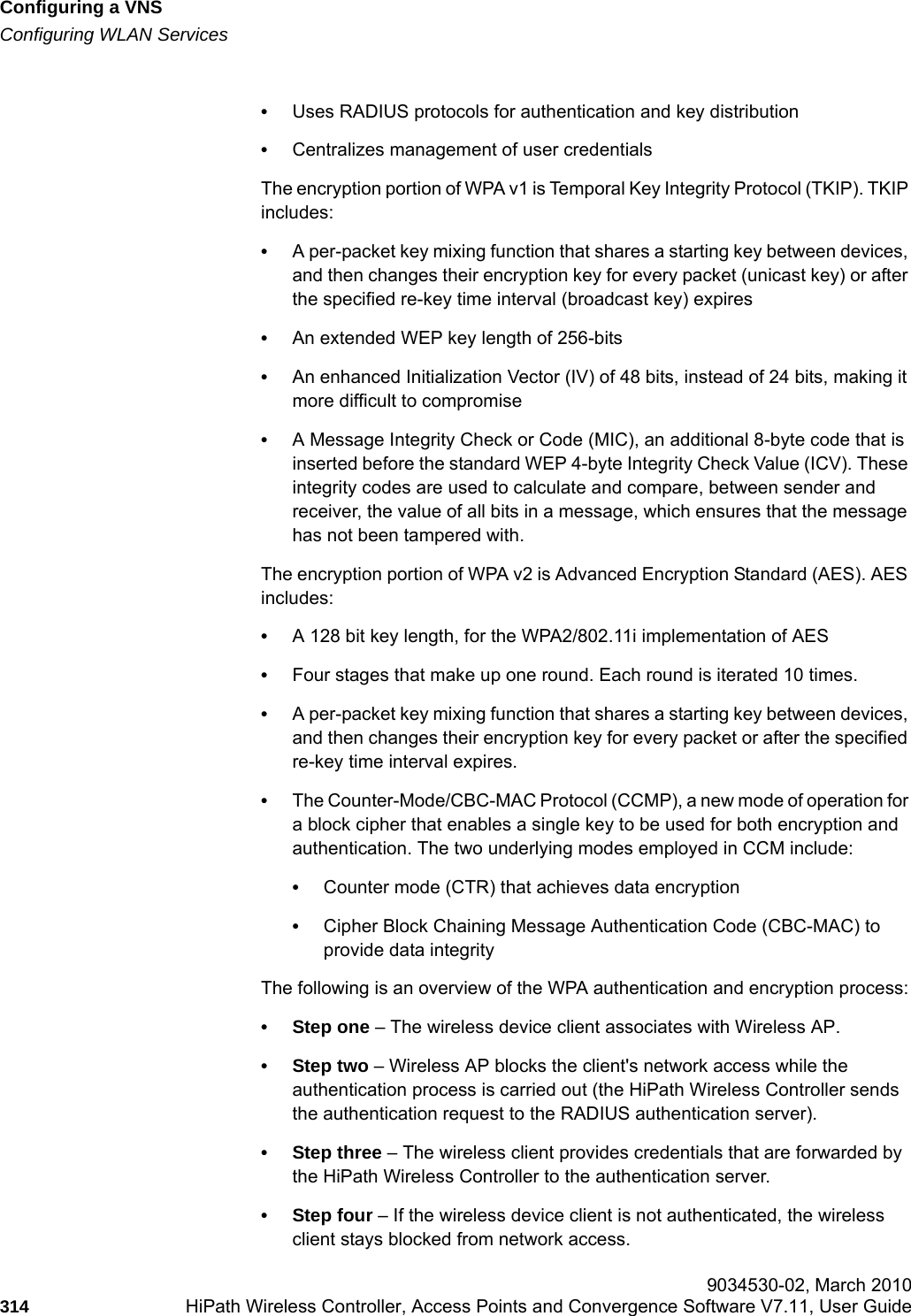 Configuring a VNShwc_vnsconfiguration.fmConfiguring WLAN Services 9034530-02, March 2010314 HiPath Wireless Controller, Access Points and Convergence Software V7.11, User Guide        &bull;Uses RADIUS protocols for authentication and key distribution&bull;Centralizes management of user credentialsThe encryption portion of WPA v1 is Temporal Key Integrity Protocol (TKIP). TKIP includes:&bull;A per-packet key mixing function that shares a starting key between devices, and then changes their encryption key for every packet (unicast key) or after the specified re-key time interval (broadcast key) expires&bull;An extended WEP key length of 256-bits&bull;An enhanced Initialization Vector (IV) of 48 bits, instead of 24 bits, making it more difficult to compromise&bull;A Message Integrity Check or Code (MIC), an additional 8-byte code that is inserted before the standard WEP 4-byte Integrity Check Value (ICV). These integrity codes are used to calculate and compare, between sender and receiver, the value of all bits in a message, which ensures that the message has not been tampered with.The encryption portion of WPA v2 is Advanced Encryption Standard (AES). AES includes:&bull;A 128 bit key length, for the WPA2/802.11i implementation of AES&bull;Four stages that make up one round. Each round is iterated 10 times.&bull;A per-packet key mixing function that shares a starting key between devices, and then changes their encryption key for every packet or after the specified re-key time interval expires.&bull;The Counter-Mode/CBC-MAC Protocol (CCMP), a new mode of operation for a block cipher that enables a single key to be used for both encryption and authentication. The two underlying modes employed in CCM include:&bull;Counter mode (CTR) that achieves data encryption&bull;Cipher Block Chaining Message Authentication Code (CBC-MAC) to provide data integrityThe following is an overview of the WPA authentication and encryption process:&bull; Step one &ndash; The wireless device client associates with Wireless AP.&bull;Step two &ndash; Wireless AP blocks the client's network access while the authentication process is carried out (the HiPath Wireless Controller sends the authentication request to the RADIUS authentication server).&bull;Step three &ndash; The wireless client provides credentials that are forwarded by the HiPath Wireless Controller to the authentication server.&bull; Step four &ndash; If the wireless device client is not authenticated, the wireless client stays blocked from network access.