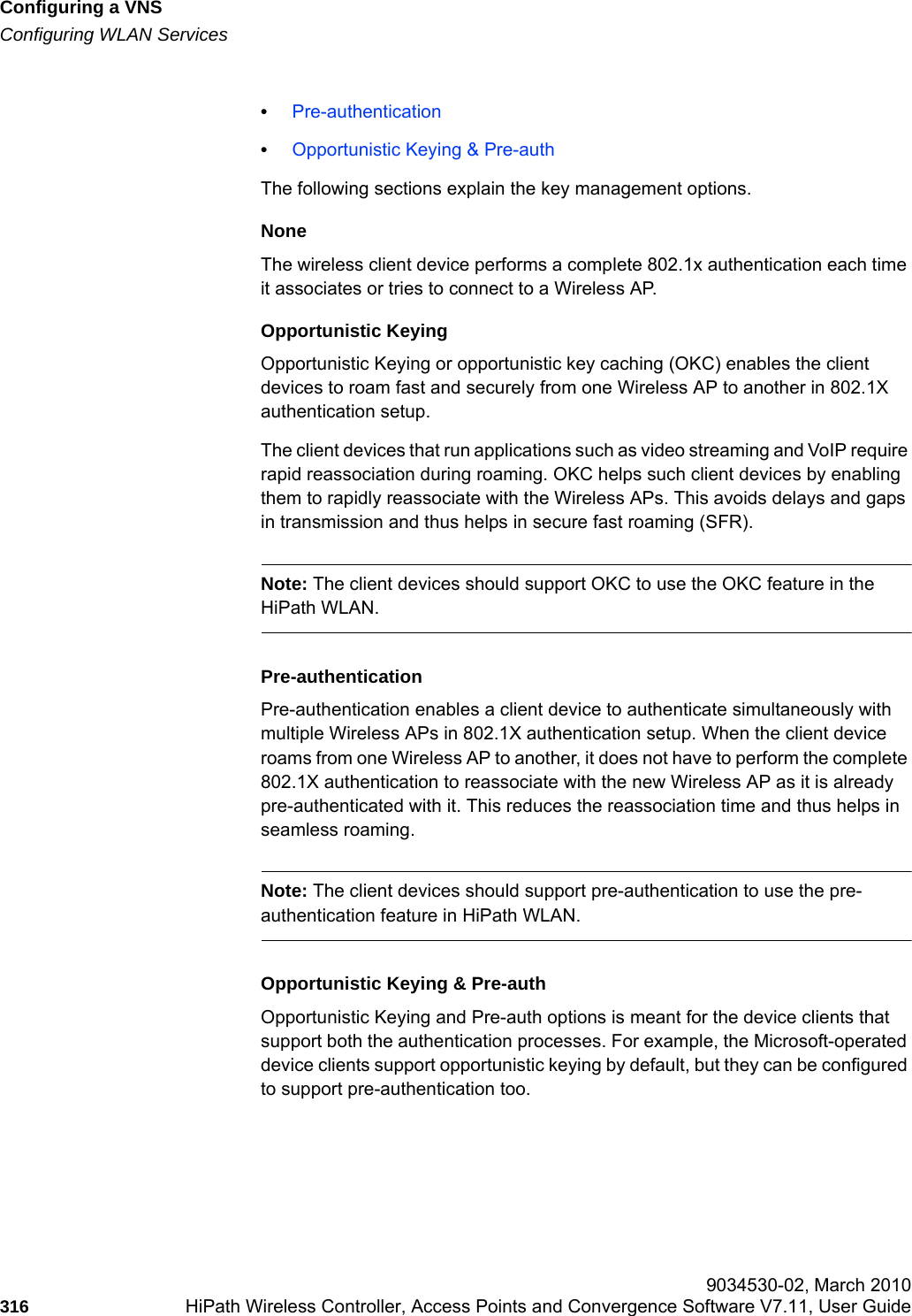 Configuring a VNShwc_vnsconfiguration.fmConfiguring WLAN Services 9034530-02, March 2010316 HiPath Wireless Controller, Access Points and Convergence Software V7.11, User Guide        &bull;Pre-authentication&bull;Opportunistic Keying &amp; Pre-authThe following sections explain the key management options.NoneThe wireless client device performs a complete 802.1x authentication each time it associates or tries to connect to a Wireless AP.Opportunistic KeyingOpportunistic Keying or opportunistic key caching (OKC) enables the client devices to roam fast and securely from one Wireless AP to another in 802.1X authentication setup.The client devices that run applications such as video streaming and VoIP require rapid reassociation during roaming. OKC helps such client devices by enabling them to rapidly reassociate with the Wireless APs. This avoids delays and gaps in transmission and thus helps in secure fast roaming (SFR).Note: The client devices should support OKC to use the OKC feature in the HiPath WLAN.Pre-authenticationPre-authentication enables a client device to authenticate simultaneously with multiple Wireless APs in 802.1X authentication setup. When the client device roams from one Wireless AP to another, it does not have to perform the complete 802.1X authentication to reassociate with the new Wireless AP as it is already pre-authenticated with it. This reduces the reassociation time and thus helps in seamless roaming.Note: The client devices should support pre-authentication to use the pre-authentication feature in HiPath WLAN.Opportunistic Keying &amp; Pre-authOpportunistic Keying and Pre-auth options is meant for the device clients that support both the authentication processes. For example, the Microsoft-operated device clients support opportunistic keying by default, but they can be configured to support pre-authentication too. 