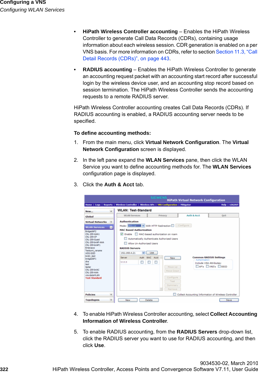Configuring a VNShwc_vnsconfiguration.fmConfiguring WLAN Services 9034530-02, March 2010322 HiPath Wireless Controller, Access Points and Convergence Software V7.11, User Guide        &bull; HiPath Wireless Controller accounting &ndash; Enables the HiPath Wireless Controller to generate Call Data Records (CDRs), containing usage information about each wireless session. CDR generation is enabled on a per VNS basis. For more information on CDRs, refer to section Section 11.3, &ldquo;Call Detail Records (CDRs)&rdquo;, on page 443.&bull; RADIUS accounting &ndash; Enables the HiPath Wireless Controller to generate an accounting request packet with an accounting start record after successful login by the wireless device user, and an accounting stop record based on session termination. The HiPath Wireless Controller sends the accounting requests to a remote RADIUS server.HiPath Wireless Controller accounting creates Call Data Records (CDRs). If RADIUS accounting is enabled, a RADIUS accounting server needs to be specified.To define accounting methods:1. From the main menu, click Virtual Network Configuration. The Virtual Network Configuration screen is displayed.2. In the left pane expand the WLAN Services pane, then click the WLAN Service you want to define accounting methods for. The WLAN Services configuration page is displayed.3. Click the Auth &amp; Acct tab.4. To enable HiPath Wireless Controller accounting, select Collect Accounting Information of Wireless Controller.5. To enable RADIUS accounting, from the RADIUS Servers drop-down list, click the RADIUS server you want to use for RADIUS accounting, and then click Use.