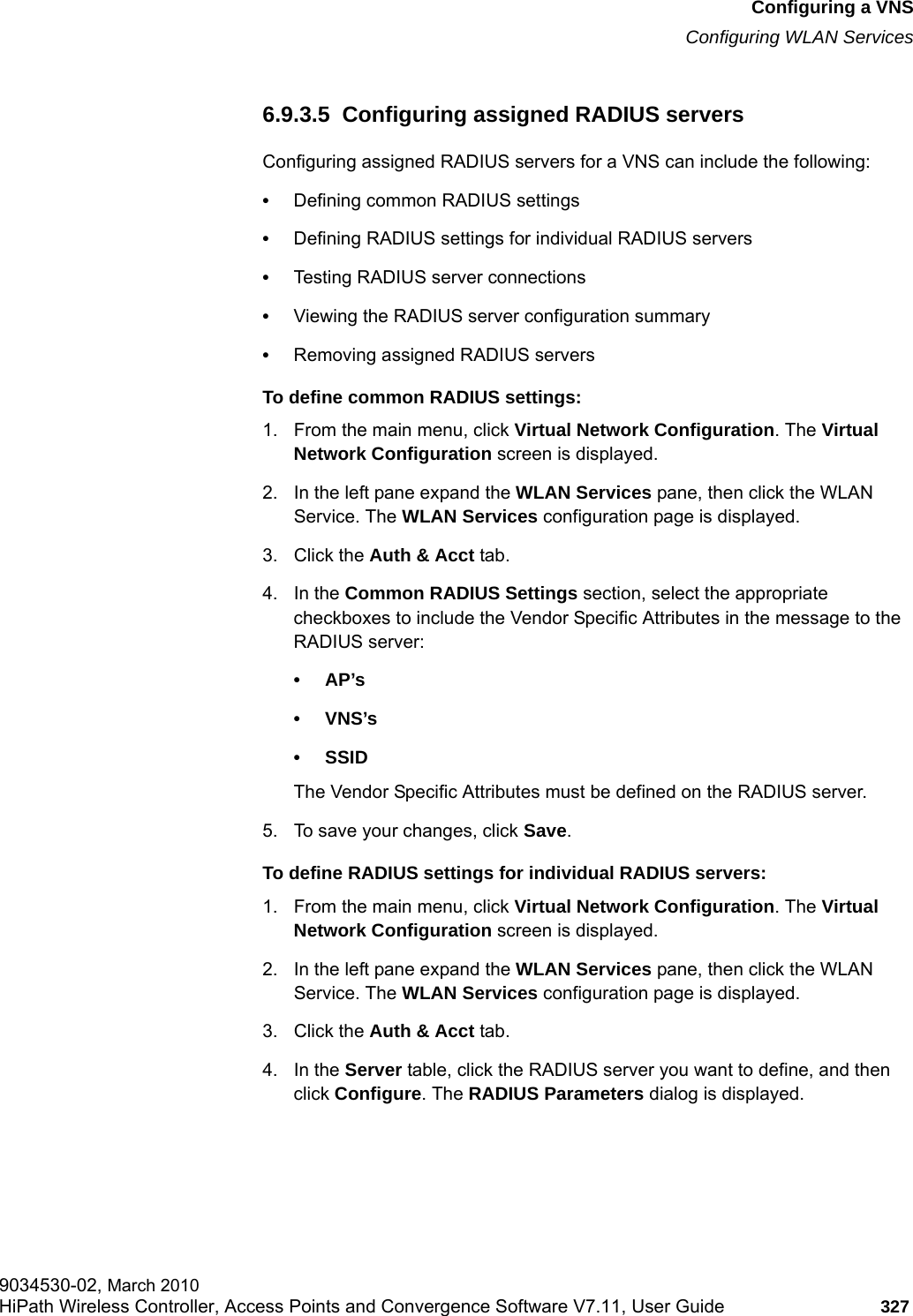 hwc_vnsconfiguration.fmConfiguring a VNSConfiguring WLAN Services9034530-02, March 2010HiPath Wireless Controller, Access Points and Convergence Software V7.11, User Guide 327         6.9.3.5  Configuring assigned RADIUS serversConfiguring assigned RADIUS servers for a VNS can include the following:&bull;Defining common RADIUS settings&bull;Defining RADIUS settings for individual RADIUS servers&bull;Testing RADIUS server connections&bull;Viewing the RADIUS server configuration summary&bull;Removing assigned RADIUS serversTo define common RADIUS settings:1. From the main menu, click Virtual Network Configuration. The Virtual Network Configuration screen is displayed.2. In the left pane expand the WLAN Services pane, then click the WLAN Service. The WLAN Services configuration page is displayed.3. Click the Auth &amp; Acct tab.4. In the Common RADIUS Settings section, select the appropriate checkboxes to include the Vendor Specific Attributes in the message to the RADIUS server:&bull;AP&rsquo;s &bull;VNS&rsquo;s&bull; SSID The Vendor Specific Attributes must be defined on the RADIUS server.5. To save your changes, click Save.To define RADIUS settings for individual RADIUS servers:1. From the main menu, click Virtual Network Configuration. The Virtual Network Configuration screen is displayed.2. In the left pane expand the WLAN Services pane, then click the WLAN Service. The WLAN Services configuration page is displayed.3. Click the Auth &amp; Acct tab.4. In the Server table, click the RADIUS server you want to define, and then click Configure. The RADIUS Parameters dialog is displayed.