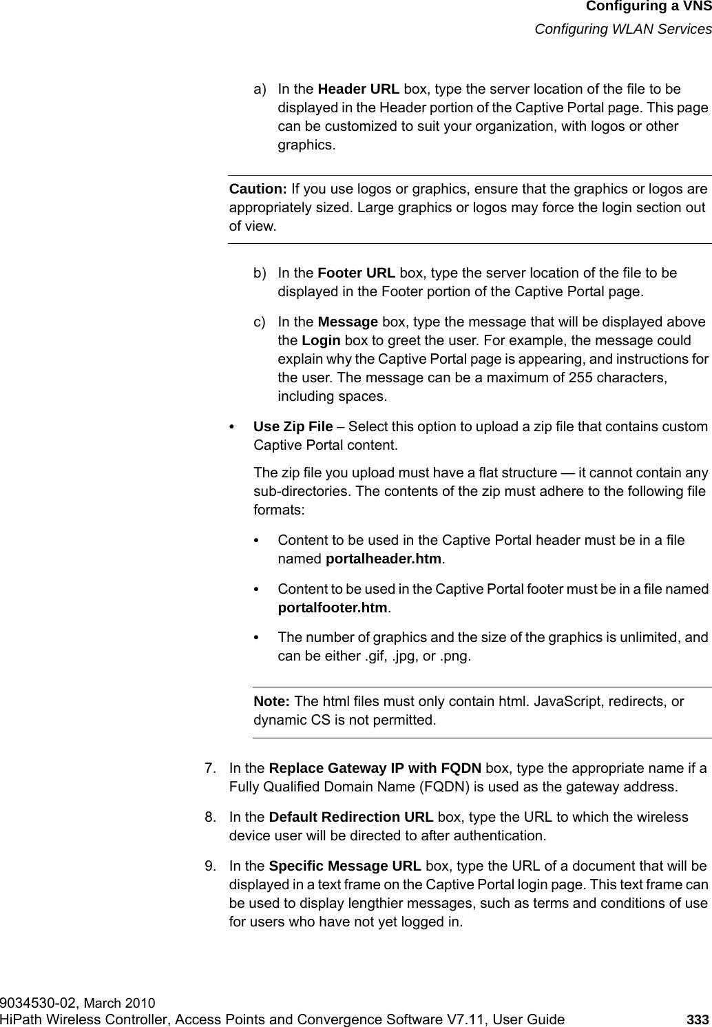 hwc_vnsconfiguration.fmConfiguring a VNSConfiguring WLAN Services9034530-02, March 2010HiPath Wireless Controller, Access Points and Convergence Software V7.11, User Guide 333         a) In the Header URL box, type the server location of the file to be displayed in the Header portion of the Captive Portal page. This page can be customized to suit your organization, with logos or other graphics.Caution: If you use logos or graphics, ensure that the graphics or logos are appropriately sized. Large graphics or logos may force the login section out of view.b) In the Footer URL box, type the server location of the file to be displayed in the Footer portion of the Captive Portal page.c) In the Message box, type the message that will be displayed above the Login box to greet the user. For example, the message could explain why the Captive Portal page is appearing, and instructions for the user. The message can be a maximum of 255 characters, including spaces.&bull; Use Zip File &ndash; Select this option to upload a zip file that contains custom Captive Portal content.The zip file you upload must have a flat structure &mdash; it cannot contain any sub-directories. The contents of the zip must adhere to the following file formats:&bull;Content to be used in the Captive Portal header must be in a file named portalheader.htm.&bull;Content to be used in the Captive Portal footer must be in a file named portalfooter.htm.&bull;The number of graphics and the size of the graphics is unlimited, and can be either .gif, .jpg, or .png.Note: The html files must only contain html. JavaScript, redirects, or dynamic CS is not permitted.7. In the Replace Gateway IP with FQDN box, type the appropriate name if a Fully Qualified Domain Name (FQDN) is used as the gateway address.8. In the Default Redirection URL box, type the URL to which the wireless device user will be directed to after authentication.9. In the Specific Message URL box, type the URL of a document that will be displayed in a text frame on the Captive Portal login page. This text frame can be used to display lengthier messages, such as terms and conditions of use for users who have not yet logged in.