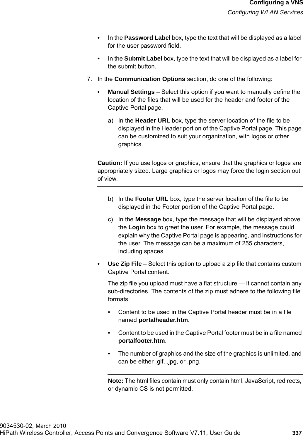 hwc_vnsconfiguration.fmConfiguring a VNSConfiguring WLAN Services9034530-02, March 2010HiPath Wireless Controller, Access Points and Convergence Software V7.11, User Guide 337         &bull;In the Password Label box, type the text that will be displayed as a label for the user password field.&bull;In the Submit Label box, type the text that will be displayed as a label for the submit button.7. In the Communication Options section, do one of the following:&bull; Manual Settings &ndash; Select this option if you want to manually define the location of the files that will be used for the header and footer of the Captive Portal page.a) In the Header URL box, type the server location of the file to be displayed in the Header portion of the Captive Portal page. This page can be customized to suit your organization, with logos or other graphics.Caution: If you use logos or graphics, ensure that the graphics or logos are appropriately sized. Large graphics or logos may force the login section out of view.b) In the Footer URL box, type the server location of the file to be displayed in the Footer portion of the Captive Portal page.c) In the Message box, type the message that will be displayed above the Login box to greet the user. For example, the message could explain why the Captive Portal page is appearing, and instructions for the user. The message can be a maximum of 255 characters, including spaces.&bull; Use Zip File &ndash; Select this option to upload a zip file that contains custom Captive Portal content.The zip file you upload must have a flat structure &mdash; it cannot contain any sub-directories. The contents of the zip must adhere to the following file formats:&bull;Content to be used in the Captive Portal header must be in a file named portalheader.htm.&bull;Content to be used in the Captive Portal footer must be in a file named portalfooter.htm.&bull;The number of graphics and the size of the graphics is unlimited, and can be either .gif, .jpg, or .png.Note: The html files contain must only contain html. JavaScript, redirects, or dynamic CS is not permitted.