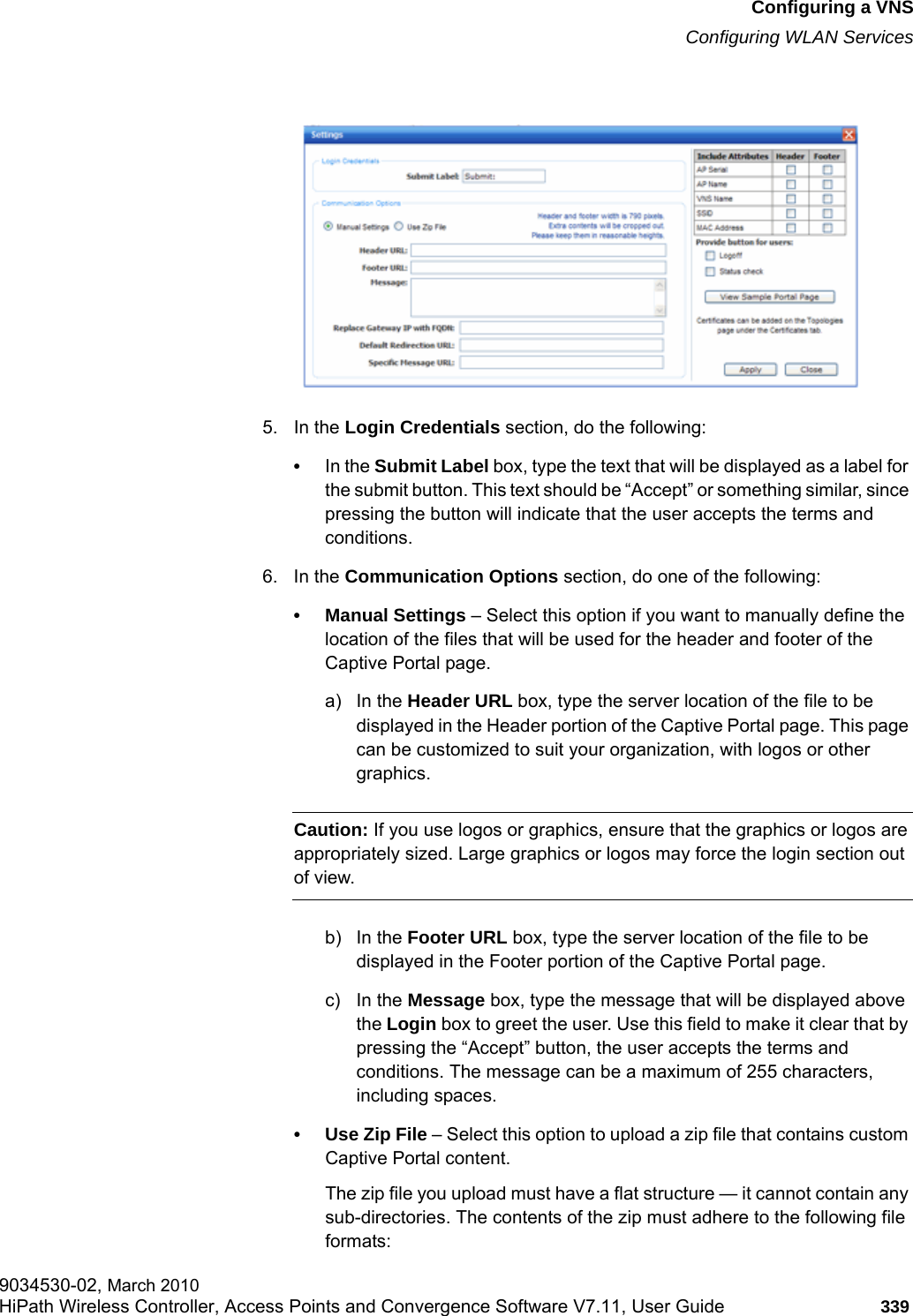 hwc_vnsconfiguration.fmConfiguring a VNSConfiguring WLAN Services9034530-02, March 2010HiPath Wireless Controller, Access Points and Convergence Software V7.11, User Guide 339         5. In the Login Credentials section, do the following:&bull;In the Submit Label box, type the text that will be displayed as a label for the submit button. This text should be &ldquo;Accept&rdquo; or something similar, since pressing the button will indicate that the user accepts the terms and conditions.6. In the Communication Options section, do one of the following:&bull; Manual Settings &ndash; Select this option if you want to manually define the location of the files that will be used for the header and footer of the Captive Portal page.a) In the Header URL box, type the server location of the file to be displayed in the Header portion of the Captive Portal page. This page can be customized to suit your organization, with logos or other graphics.Caution: If you use logos or graphics, ensure that the graphics or logos are appropriately sized. Large graphics or logos may force the login section out of view.b) In the Footer URL box, type the server location of the file to be displayed in the Footer portion of the Captive Portal page.c) In the Message box, type the message that will be displayed above the Login box to greet the user. Use this field to make it clear that by pressing the &ldquo;Accept&rdquo; button, the user accepts the terms and conditions. The message can be a maximum of 255 characters, including spaces.&bull; Use Zip File &ndash; Select this option to upload a zip file that contains custom Captive Portal content.The zip file you upload must have a flat structure &mdash; it cannot contain any sub-directories. The contents of the zip must adhere to the following file formats: