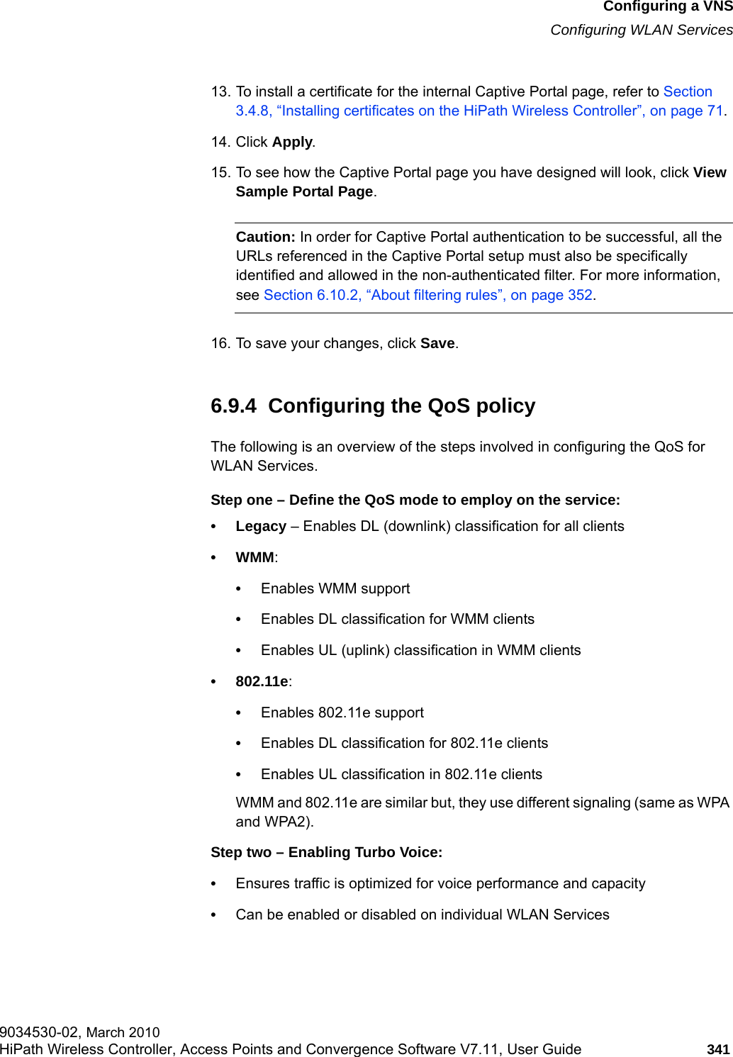 hwc_vnsconfiguration.fmConfiguring a VNSConfiguring WLAN Services9034530-02, March 2010HiPath Wireless Controller, Access Points and Convergence Software V7.11, User Guide 341         13. To install a certificate for the internal Captive Portal page, refer to Section 3.4.8, &ldquo;Installing certificates on the HiPath Wireless Controller&rdquo;, on page 71.14. Click Apply.15. To see how the Captive Portal page you have designed will look, click View Sample Portal Page.Caution: In order for Captive Portal authentication to be successful, all the URLs referenced in the Captive Portal setup must also be specifically identified and allowed in the non-authenticated filter. For more information, see Section 6.10.2, &ldquo;About filtering rules&rdquo;, on page 352.16. To save your changes, click Save.6.9.4  Configuring the QoS policyThe following is an overview of the steps involved in configuring the QoS for WLAN Services.Step one &ndash; Define the QoS mode to employ on the service:&bull; Legacy &ndash; Enables DL (downlink) classification for all clients&bull;WMM:&bull;Enables WMM support&bull;Enables DL classification for WMM clients&bull;Enables UL (uplink) classification in WMM clients&bull; 802.11e: &bull;Enables 802.11e support&bull;Enables DL classification for 802.11e clients&bull;Enables UL classification in 802.11e clientsWMM and 802.11e are similar but, they use different signaling (same as WPA and WPA2).Step two &ndash; Enabling Turbo Voice:&bull;Ensures traffic is optimized for voice performance and capacity&bull;Can be enabled or disabled on individual WLAN Services