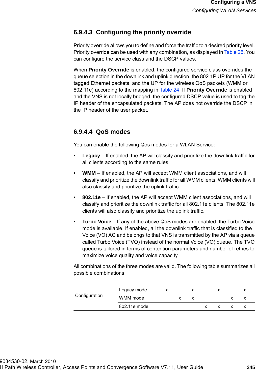 hwc_vnsconfiguration.fmConfiguring a VNSConfiguring WLAN Services9034530-02, March 2010HiPath Wireless Controller, Access Points and Convergence Software V7.11, User Guide 345         6.9.4.3  Configuring the priority override Priority override allows you to define and force the traffic to a desired priority level. Priority override can be used with any combination, as displayed in Table 25. You can configure the service class and the DSCP values. When Priority Override is enabled, the configured service class overrides the queue selection in the downlink and uplink direction, the 802.1P UP for the VLAN tagged Ethernet packets, and the UP for the wireless QoS packets (WMM or 802.11e) according to the mapping in Table 24. If Priority Override is enabled and the VNS is not locally bridged, the configured DSCP value is used to tag the IP header of the encapsulated packets. The AP does not override the DSCP in the IP header of the user packet. 6.9.4.4  QoS modesYou can enable the following Qos modes for a WLAN Service:&bull; Legacy &ndash; If enabled, the AP will classify and prioritize the downlink traffic for all clients according to the same rules.&bull;WMM &ndash; If enabled, the AP will accept WMM client associations, and will classify and prioritize the downlink traffic for all WMM clients. WMM clients will also classify and prioritize the uplink traffic.&bull; 802.11e &ndash; If enabled, the AP will accept WMM client associations, and will classify and prioritize the downlink traffic for all 802.11e clients. The 802.11e clients will also classify and prioritize the uplink traffic.&bull; Turbo Voice &ndash; If any of the above QoS modes are enabled, the Turbo Voice mode is available. If enabled, all the downlink traffic that is classified to the Voice (VO) AC and belongs to that VNS is transmitted by the AP via a queue called Turbo Voice (TVO) instead of the normal Voice (VO) queue. The TVO queue is tailored in terms of contention parameters and number of retries to maximize voice quality and voice capacity.All combinations of the three modes are valid. The following table summarizes all possible combinations:ConfigurationLegacy mode x x x xWMM mode x x x x802.11e mode x x x x