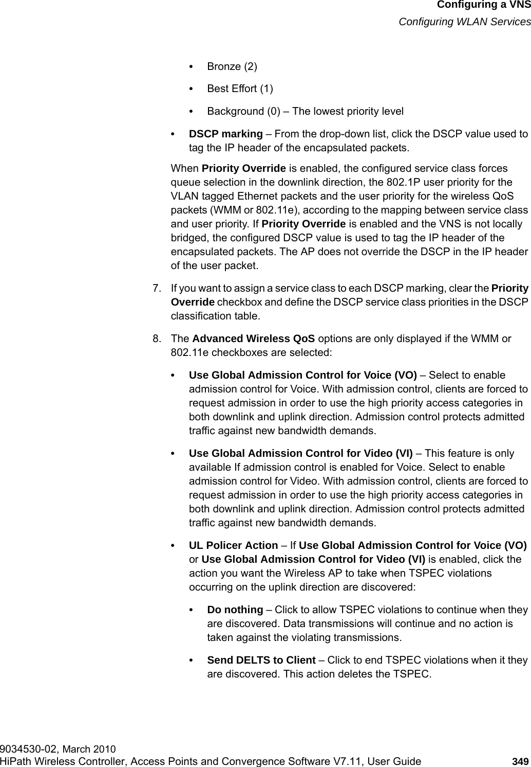 hwc_vnsconfiguration.fmConfiguring a VNSConfiguring WLAN Services9034530-02, March 2010HiPath Wireless Controller, Access Points and Convergence Software V7.11, User Guide 349         &bull;Bronze (2)&bull;Best Effort (1)&bull;Background (0) &ndash; The lowest priority level&bull; DSCP marking &ndash; From the drop-down list, click the DSCP value used to tag the IP header of the encapsulated packets. When Priority Override is enabled, the configured service class forces queue selection in the downlink direction, the 802.1P user priority for the VLAN tagged Ethernet packets and the user priority for the wireless QoS packets (WMM or 802.11e), according to the mapping between service class and user priority. If Priority Override is enabled and the VNS is not locally bridged, the configured DSCP value is used to tag the IP header of the encapsulated packets. The AP does not override the DSCP in the IP header of the user packet.7. If you want to assign a service class to each DSCP marking, clear the Priority Override checkbox and define the DSCP service class priorities in the DSCP classification table.8. The Advanced Wireless QoS options are only displayed if the WMM or 802.11e checkboxes are selected:&bull; Use Global Admission Control for Voice (VO) &ndash; Select to enable admission control for Voice. With admission control, clients are forced to request admission in order to use the high priority access categories in both downlink and uplink direction. Admission control protects admitted traffic against new bandwidth demands.&bull; Use Global Admission Control for Video (VI) &ndash; This feature is only available If admission control is enabled for Voice. Select to enable admission control for Video. With admission control, clients are forced to request admission in order to use the high priority access categories in both downlink and uplink direction. Admission control protects admitted traffic against new bandwidth demands.&bull;UL Policer Action &ndash; If Use Global Admission Control for Voice (VO) or Use Global Admission Control for Video (VI) is enabled, click the action you want the Wireless AP to take when TSPEC violations occurring on the uplink direction are discovered:&bull; Do nothing &ndash; Click to allow TSPEC violations to continue when they are discovered. Data transmissions will continue and no action is taken against the violating transmissions. &bull; Send DELTS to Client &ndash; Click to end TSPEC violations when it they are discovered. This action deletes the TSPEC.