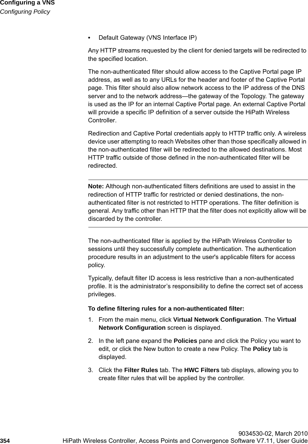 Configuring a VNShwc_vnsconfiguration.fmConfiguring Policy 9034530-02, March 2010354 HiPath Wireless Controller, Access Points and Convergence Software V7.11, User Guide        &bull;Default Gateway (VNS Interface IP)Any HTTP streams requested by the client for denied targets will be redirected to the specified location. The non-authenticated filter should allow access to the Captive Portal page IP address, as well as to any URLs for the header and footer of the Captive Portal page. This filter should also allow network access to the IP address of the DNS server and to the network address&mdash;the gateway of the Topology. The gateway is used as the IP for an internal Captive Portal page. An external Captive Portal will provide a specific IP definition of a server outside the HiPath Wireless Controller.Redirection and Captive Portal credentials apply to HTTP traffic only. A wireless device user attempting to reach Websites other than those specifically allowed in the non-authenticated filter will be redirected to the allowed destinations. Most HTTP traffic outside of those defined in the non-authenticated filter will be redirected.Note: Although non-authenticated filters definitions are used to assist in the redirection of HTTP traffic for restricted or denied destinations, the non-authenticated filter is not restricted to HTTP operations. The filter definition is general. Any traffic other than HTTP that the filter does not explicitly allow will be discarded by the controller.The non-authenticated filter is applied by the HiPath Wireless Controller to sessions until they successfully complete authentication. The authentication procedure results in an adjustment to the user's applicable filters for access policy. Typically, default filter ID access is less restrictive than a non-authenticated profile. It is the administrator&rsquo;s responsibility to define the correct set of access privileges.To define filtering rules for a non-authenticated filter:1. From the main menu, click Virtual Network Configuration. The Virtual Network Configuration screen is displayed.2. In the left pane expand the Policies pane and click the Policy you want to edit, or click the New button to create a new Policy. The Policy tab is displayed.3. Click the Filter Rules tab. The HWC Filters tab displays, allowing you to create filter rules that will be applied by the controller.