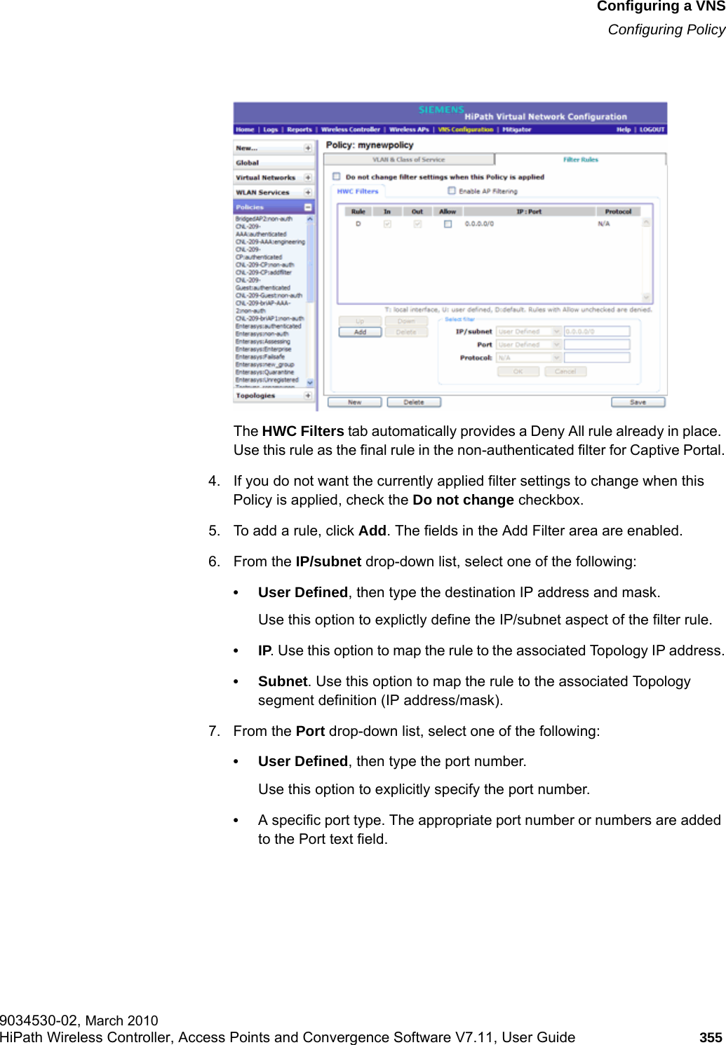 hwc_vnsconfiguration.fmConfiguring a VNSConfiguring Policy9034530-02, March 2010HiPath Wireless Controller, Access Points and Convergence Software V7.11, User Guide 355         The HWC Filters tab automatically provides a Deny All rule already in place. Use this rule as the final rule in the non-authenticated filter for Captive Portal.4. If you do not want the currently applied filter settings to change when this Policy is applied, check the Do not change checkbox.5. To add a rule, click Add. The fields in the Add Filter area are enabled.6. From the IP/subnet drop-down list, select one of the following:&bull;User Defined, then type the destination IP address and mask.Use this option to explictly define the IP/subnet aspect of the filter rule.&bull;IP. Use this option to map the rule to the associated Topology IP address.&bull; Subnet. Use this option to map the rule to the associated Topology segment definition (IP address/mask).7. From the Port drop-down list, select one of the following:&bull;User Defined, then type the port number.Use this option to explicitly specify the port number.&bull;A specific port type. The appropriate port number or numbers are added to the Port text field.