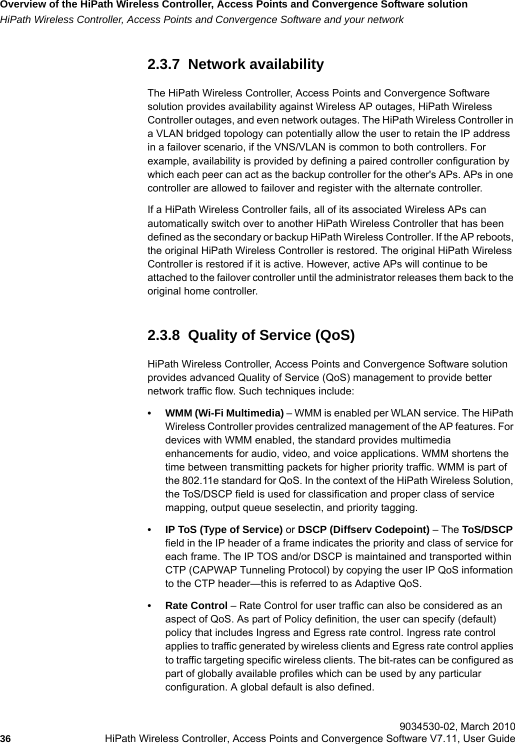 Overview of the HiPath Wireless Controller, Access Points and Convergence Software solutionhwc_intro.fmHiPath Wireless Controller, Access Points and Convergence Software and your network 9034530-02, March 201036 HiPath Wireless Controller, Access Points and Convergence Software V7.11, User Guide        2.3.7  Network availabilityThe HiPath Wireless Controller, Access Points and Convergence Software solution provides availability against Wireless AP outages, HiPath Wireless Controller outages, and even network outages. The HiPath Wireless Controller in a VLAN bridged topology can potentially allow the user to retain the IP address in a failover scenario, if the VNS/VLAN is common to both controllers. For example, availability is provided by defining a paired controller configuration by which each peer can act as the backup controller for the other's APs. APs in one controller are allowed to failover and register with the alternate controller. If a HiPath Wireless Controller fails, all of its associated Wireless APs can automatically switch over to another HiPath Wireless Controller that has been defined as the secondary or backup HiPath Wireless Controller. If the AP reboots, the original HiPath Wireless Controller is restored. The original HiPath Wireless Controller is restored if it is active. However, active APs will continue to be attached to the failover controller until the administrator releases them back to the original home controller. 2.3.8  Quality of Service (QoS)HiPath Wireless Controller, Access Points and Convergence Software solution provides advanced Quality of Service (QoS) management to provide better network traffic flow. Such techniques include:&bull; WMM (Wi-Fi Multimedia) &ndash; WMM is enabled per WLAN service. The HiPath Wireless Controller provides centralized management of the AP features. For devices with WMM enabled, the standard provides multimedia enhancements for audio, video, and voice applications. WMM shortens the time between transmitting packets for higher priority traffic. WMM is part of the 802.11e standard for QoS. In the context of the HiPath Wireless Solution, the ToS/DSCP field is used for classification and proper class of service mapping, output queue seselectin, and priority tagging.&bull; IP ToS (Type of Service) or DSCP (Diffserv Codepoint) &ndash; The ToS/DSCP field in the IP header of a frame indicates the priority and class of service for each frame. The IP TOS and/or DSCP is maintained and transported within CTP (CAPWAP Tunneling Protocol) by copying the user IP QoS information to the CTP header&mdash;this is referred to as Adaptive QoS. &bull; Rate Control &ndash; Rate Control for user traffic can also be considered as an aspect of QoS. As part of Policy definition, the user can specify (default) policy that includes Ingress and Egress rate control. Ingress rate control applies to traffic generated by wireless clients and Egress rate control applies to traffic targeting specific wireless clients. The bit-rates can be configured as part of globally available profiles which can be used by any particular configuration. A global default is also defined. 
