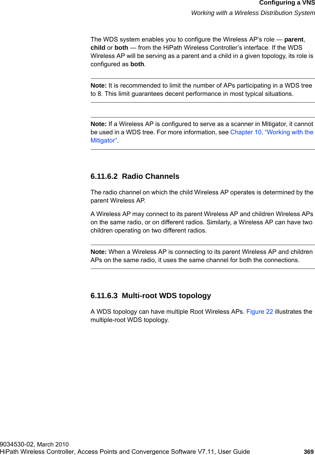 hwc_vnsconfiguration.fmConfiguring a VNSWorking with a Wireless Distribution System9034530-02, March 2010HiPath Wireless Controller, Access Points and Convergence Software V7.11, User Guide 369         The WDS system enables you to configure the Wireless AP&rsquo;s role &mdash; parent, child or both &mdash; from the HiPath Wireless Controller&rsquo;s interface. If the WDS Wireless AP will be serving as a parent and a child in a given topology, its role is configured as both.Note: It is recommended to limit the number of APs participating in a WDS tree to 8. This limit guarantees decent performance in most typical situations.Note: If a Wireless AP is configured to serve as a scanner in Mitigator, it cannot be used in a WDS tree. For more information, see Chapter 10, &ldquo;Working with the Mitigator&rdquo;.6.11.6.2  Radio ChannelsThe radio channel on which the child Wireless AP operates is determined by the parent Wireless AP. A Wireless AP may connect to its parent Wireless AP and children Wireless APs on the same radio, or on different radios. Similarly, a Wireless AP can have two children operating on two different radios.Note: When a Wireless AP is connecting to its parent Wireless AP and children APs on the same radio, it uses the same channel for both the connections.6.11.6.3  Multi-root WDS topologyA WDS topology can have multiple Root Wireless APs. Figure 22 illustrates the multiple-root WDS topology.