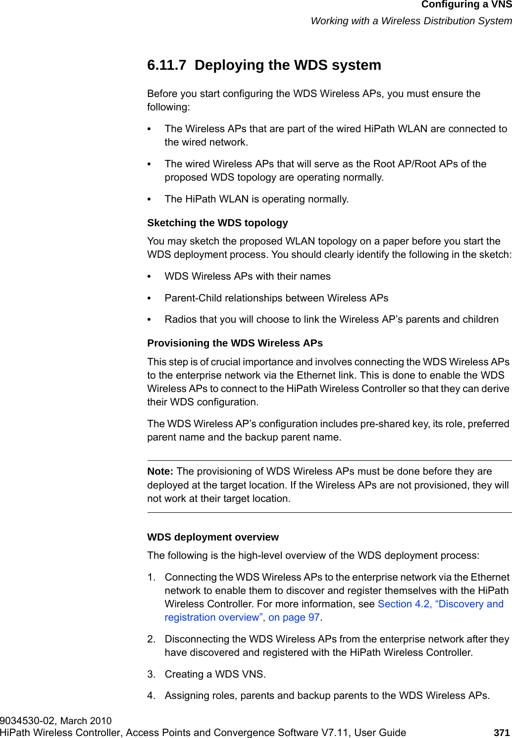 hwc_vnsconfiguration.fmConfiguring a VNSWorking with a Wireless Distribution System9034530-02, March 2010HiPath Wireless Controller, Access Points and Convergence Software V7.11, User Guide 371         6.11.7  Deploying the WDS systemBefore you start configuring the WDS Wireless APs, you must ensure the following: &bull;The Wireless APs that are part of the wired HiPath WLAN are connected to the wired network. &bull;The wired Wireless APs that will serve as the Root AP/Root APs of the proposed WDS topology are operating normally.&bull;The HiPath WLAN is operating normally. Sketching the WDS topologyYou may sketch the proposed WLAN topology on a paper before you start the WDS deployment process. You should clearly identify the following in the sketch:&bull;WDS Wireless APs with their names&bull;Parent-Child relationships between Wireless APs&bull;Radios that you will choose to link the Wireless AP&rsquo;s parents and childrenProvisioning the WDS Wireless APsThis step is of crucial importance and involves connecting the WDS Wireless APs to the enterprise network via the Ethernet link. This is done to enable the WDS Wireless APs to connect to the HiPath Wireless Controller so that they can derive their WDS configuration. The WDS Wireless AP&rsquo;s configuration includes pre-shared key, its role, preferred parent name and the backup parent name. Note: The provisioning of WDS Wireless APs must be done before they are deployed at the target location. If the Wireless APs are not provisioned, they will not work at their target location.WDS deployment overviewThe following is the high-level overview of the WDS deployment process:1. Connecting the WDS Wireless APs to the enterprise network via the Ethernet network to enable them to discover and register themselves with the HiPath Wireless Controller. For more information, see Section 4.2, &ldquo;Discovery and registration overview&rdquo;, on page 97.2. Disconnecting the WDS Wireless APs from the enterprise network after they have discovered and registered with the HiPath Wireless Controller.3. Creating a WDS VNS.4. Assigning roles, parents and backup parents to the WDS Wireless APs.