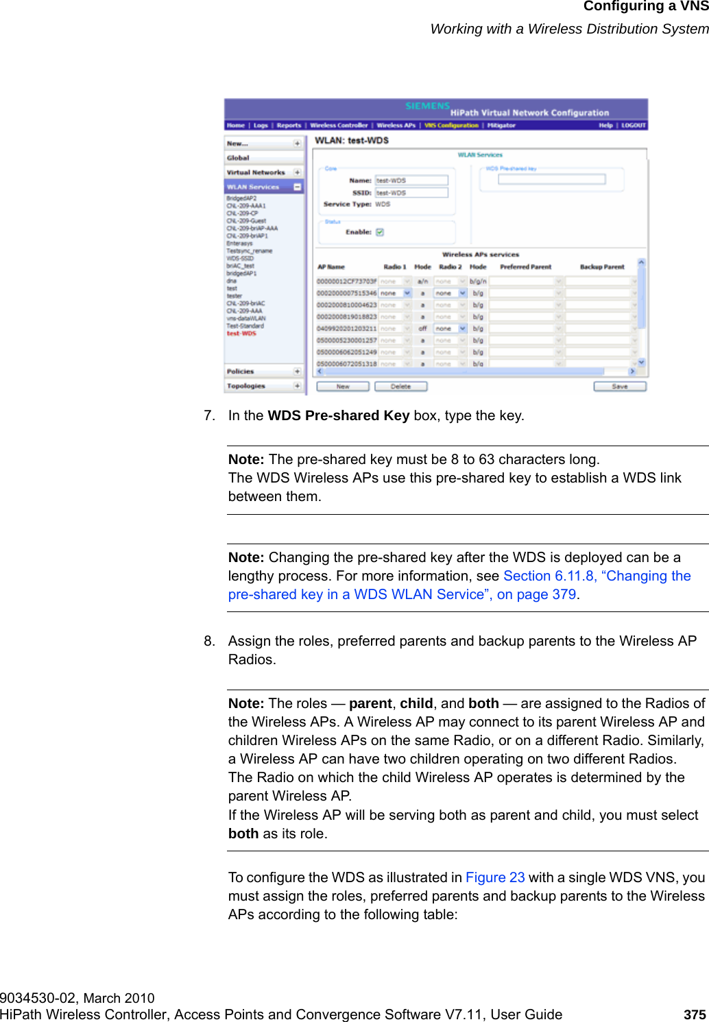 hwc_vnsconfiguration.fmConfiguring a VNSWorking with a Wireless Distribution System9034530-02, March 2010HiPath Wireless Controller, Access Points and Convergence Software V7.11, User Guide 375         7. In the WDS Pre-shared Key box, type the key.Note: The pre-shared key must be 8 to 63 characters long. The WDS Wireless APs use this pre-shared key to establish a WDS link between them.Note: Changing the pre-shared key after the WDS is deployed can be a lengthy process. For more information, see Section 6.11.8, &ldquo;Changing the pre-shared key in a WDS WLAN Service&rdquo;, on page 379.8. Assign the roles, preferred parents and backup parents to the Wireless AP Radios.Note: The roles &mdash; parent, child, and both &mdash; are assigned to the Radios of the Wireless APs. A Wireless AP may connect to its parent Wireless AP and children Wireless APs on the same Radio, or on a different Radio. Similarly, a Wireless AP can have two children operating on two different Radios.The Radio on which the child Wireless AP operates is determined by the parent Wireless AP.If the Wireless AP will be serving both as parent and child, you must select both as its role.To configure the WDS as illustrated in Figure 23 with a single WDS VNS, you must assign the roles, preferred parents and backup parents to the Wireless APs according to the following table: