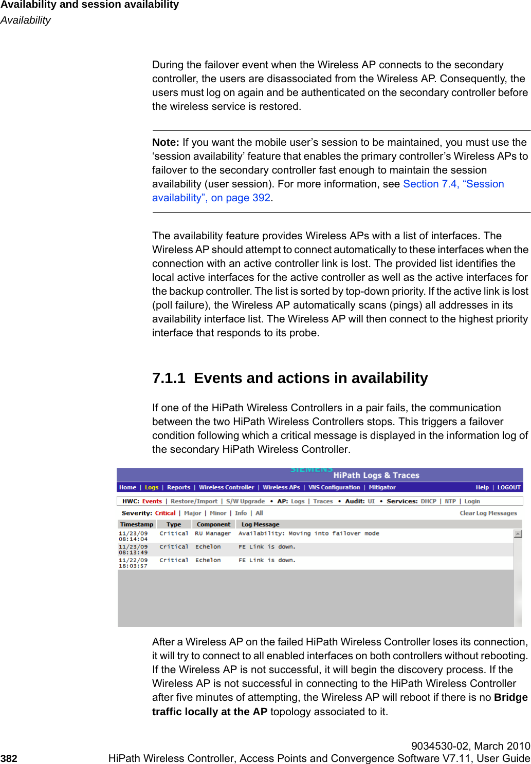 Availability and session availabilityhwc_fastfailover.fmAvailability 9034530-02, March 2010382 HiPath Wireless Controller, Access Points and Convergence Software V7.11, User Guide        During the failover event when the Wireless AP connects to the secondary controller, the users are disassociated from the Wireless AP. Consequently, the users must log on again and be authenticated on the secondary controller before the wireless service is restored.Note: If you want the mobile user&rsquo;s session to be maintained, you must use the &lsquo;session availability&rsquo; feature that enables the primary controller&rsquo;s Wireless APs to failover to the secondary controller fast enough to maintain the session availability (user session). For more information, see Section 7.4, &ldquo;Session availability&rdquo;, on page 392.The availability feature provides Wireless APs with a list of interfaces. The Wireless AP should attempt to connect automatically to these interfaces when the connection with an active controller link is lost. The provided list identifies the local active interfaces for the active controller as well as the active interfaces for the backup controller. The list is sorted by top-down priority. If the active link is lost (poll failure), the Wireless AP automatically scans (pings) all addresses in its availability interface list. The Wireless AP will then connect to the highest priority interface that responds to its probe. 7.1.1  Events and actions in availabilityIf one of the HiPath Wireless Controllers in a pair fails, the communication between the two HiPath Wireless Controllers stops. This triggers a failover condition following which a critical message is displayed in the information log of the secondary HiPath Wireless Controller.After a Wireless AP on the failed HiPath Wireless Controller loses its connection, it will try to connect to all enabled interfaces on both controllers without rebooting. If the Wireless AP is not successful, it will begin the discovery process. If the Wireless AP is not successful in connecting to the HiPath Wireless Controller after five minutes of attempting, the Wireless AP will reboot if there is no Bridge traffic locally at the AP topology associated to it.