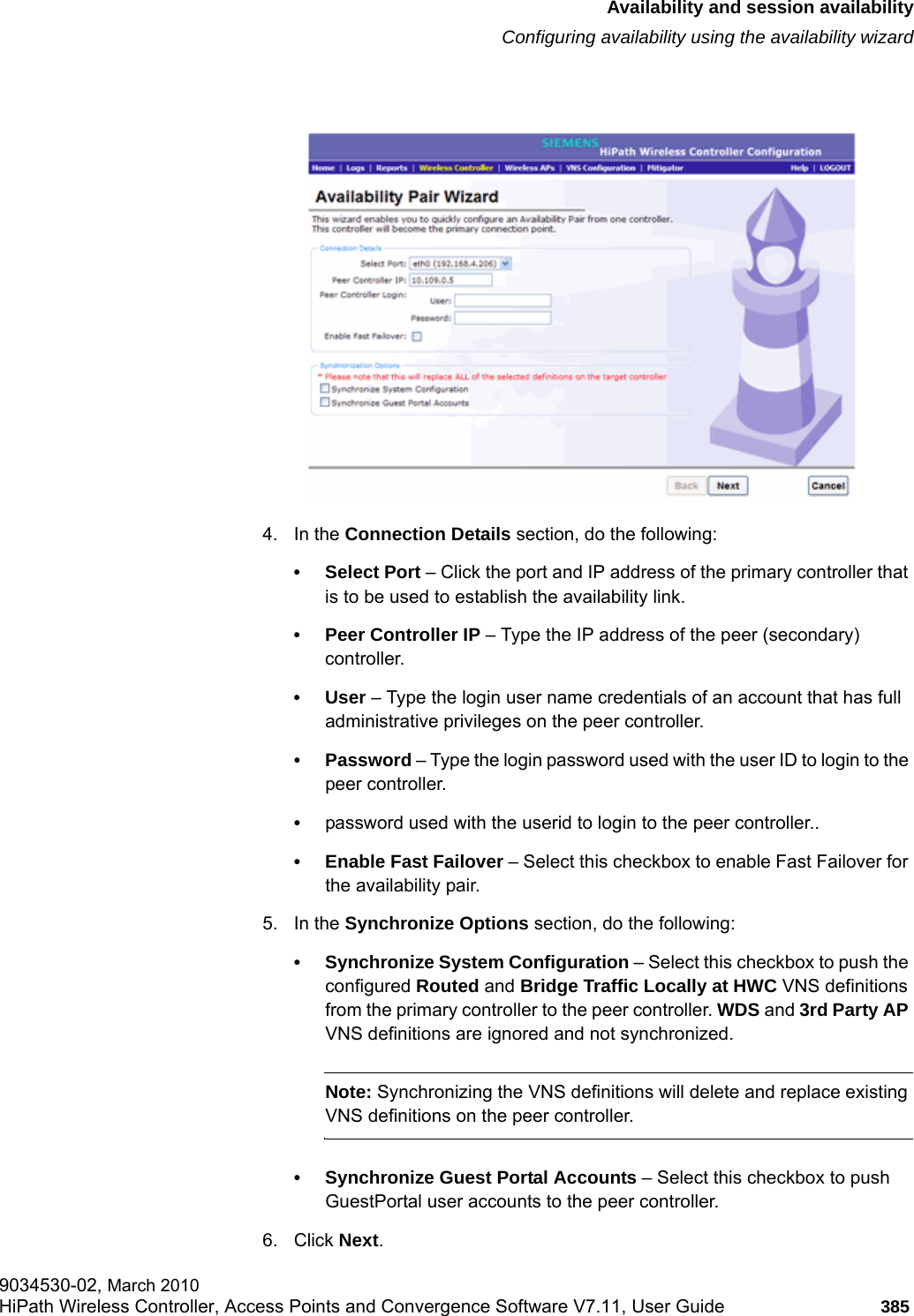 hwc_fastfailover.fmAvailability and session availabilityConfiguring availability using the availability wizard9034530-02, March 2010HiPath Wireless Controller, Access Points and Convergence Software V7.11, User Guide 385         4. In the Connection Details section, do the following:&bull; Select Port &ndash; Click the port and IP address of the primary controller that is to be used to establish the availability link.&bull; Peer Controller IP &ndash; Type the IP address of the peer (secondary) controller. &bull;User &ndash; Type the login user name credentials of an account that has full administrative privileges on the peer controller.&bull; Password &ndash; Type the login password used with the user ID to login to the peer controller.&bull;password used with the userid to login to the peer controller..&bull; Enable Fast Failover &ndash; Select this checkbox to enable Fast Failover for the availability pair. 5. In the Synchronize Options section, do the following:&bull; Synchronize System Configuration &ndash; Select this checkbox to push the configured Routed and Bridge Traffic Locally at HWC VNS definitions from the primary controller to the peer controller. WDS and 3rd Party AP VNS definitions are ignored and not synchronized.Note: Synchronizing the VNS definitions will delete and replace existing VNS definitions on the peer controller. &bull; Synchronize Guest Portal Accounts &ndash; Select this checkbox to push GuestPortal user accounts to the peer controller.6. Click Next. 