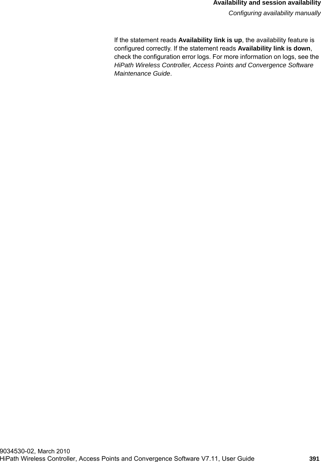 hwc_fastfailover.fmAvailability and session availabilityConfiguring availability manually9034530-02, March 2010HiPath Wireless Controller, Access Points and Convergence Software V7.11, User Guide 391         If the statement reads Availability link is up, the availability feature is configured correctly. If the statement reads Availability link is down, check the configuration error logs. For more information on logs, see the HiPath Wireless Controller, Access Points and Convergence Software Maintenance Guide.