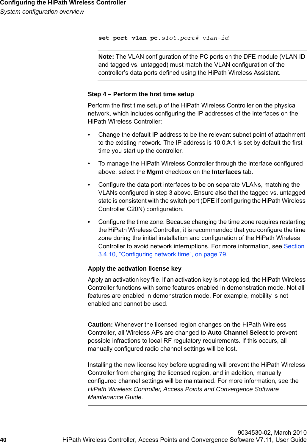 Configuring the HiPath Wireless Controllerhwc_startup.fmSystem configuration overview 9034530-02, March 201040 HiPath Wireless Controller, Access Points and Convergence Software V7.11, User Guide        set port vlan pc.slot.port# vlan-idNote: The VLAN configuration of the PC ports on the DFE module (VLAN ID and tagged vs. untagged) must match the VLAN configuration of the controller&rsquo;s data ports defined using the HiPath Wireless Assistant.Step 4 &ndash; Perform the first time setupPerform the first time setup of the HiPath Wireless Controller on the physical network, which includes configuring the IP addresses of the interfaces on the HiPath Wireless Controller:&bull;Change the default IP address to be the relevant subnet point of attachment to the existing network. The IP address is 10.0.#.1 is set by default the first time you start up the controller.&bull;To manage the HiPath Wireless Controller through the interface configured above, select the Mgmt checkbox on the Interfaces tab.&bull;Configure the data port interfaces to be on separate VLANs, matching the VLANs configured in step 3 above. Ensure also that the tagged vs. untagged state is consistent with the switch port (DFE if configuring the HiPath Wireless Controller C20N) configuration.&bull;Configure the time zone. Because changing the time zone requires restarting the HiPath Wireless Controller, it is recommended that you configure the time zone during the initial installation and configuration of the HiPath Wireless Controller to avoid network interruptions. For more information, see Section 3.4.10, &ldquo;Configuring network time&rdquo;, on page 79.Apply the activation license keyApply an activation key file. If an activation key is not applied, the HiPath Wireless Controller functions with some features enabled in demonstration mode. Not all features are enabled in demonstration mode. For example, mobility is not enabled and cannot be used.Caution: Whenever the licensed region changes on the HiPath Wireless Controller, all Wireless APs are changed to Auto Channel Select to prevent possible infractions to local RF regulatory requirements. If this occurs, all manually configured radio channel settings will be lost.Installing the new license key before upgrading will prevent the HiPath Wireless Controller from changing the licensed region, and in addition, manually configured channel settings will be maintained. For more information, see the HiPath Wireless Controller, Access Points and Convergence Software Maintenance Guide.