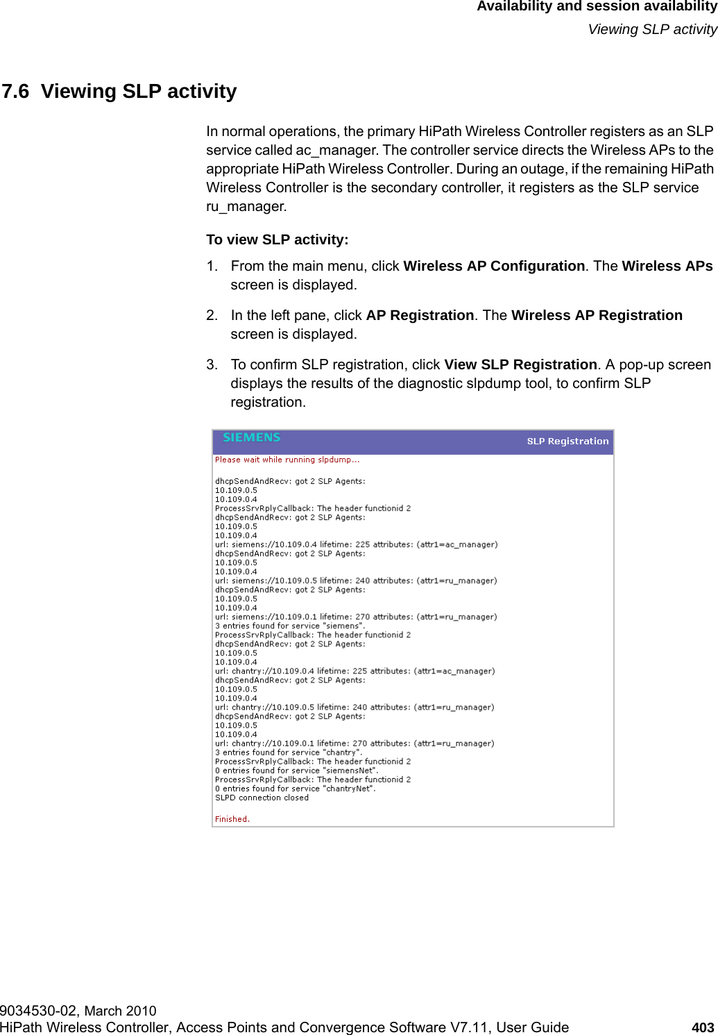 hwc_fastfailover.fmAvailability and session availabilityViewing SLP activity9034530-02, March 2010HiPath Wireless Controller, Access Points and Convergence Software V7.11, User Guide 403         7.6  Viewing SLP activityIn normal operations, the primary HiPath Wireless Controller registers as an SLP service called ac_manager. The controller service directs the Wireless APs to the appropriate HiPath Wireless Controller. During an outage, if the remaining HiPath Wireless Controller is the secondary controller, it registers as the SLP service ru_manager. To view SLP activity:1. From the main menu, click Wireless AP Configuration. The Wireless APs screen is displayed.2. In the left pane, click AP Registration. The Wireless AP Registration screen is displayed.3. To confirm SLP registration, click View SLP Registration. A pop-up screen displays the results of the diagnostic slpdump tool, to confirm SLP registration.
