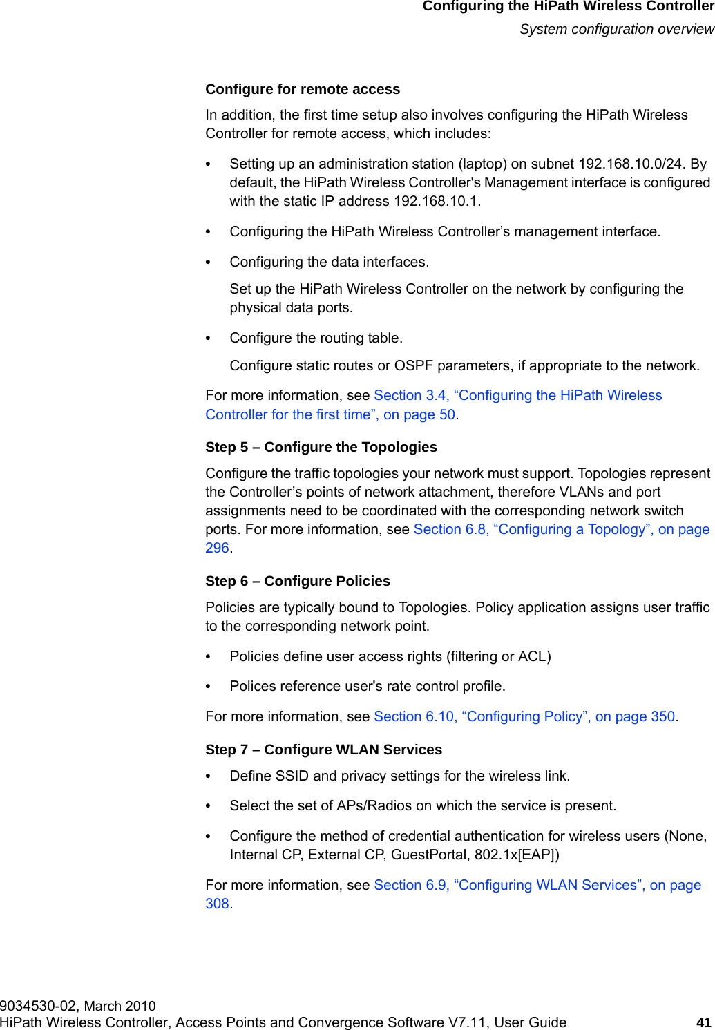 hwc_startup.fmConfiguring the HiPath Wireless ControllerSystem configuration overview9034530-02, March 2010HiPath Wireless Controller, Access Points and Convergence Software V7.11, User Guide 41         Configure for remote accessIn addition, the first time setup also involves configuring the HiPath Wireless Controller for remote access, which includes:&bull;Setting up an administration station (laptop) on subnet 192.168.10.0/24. By default, the HiPath Wireless Controller's Management interface is configured with the static IP address 192.168.10.1.&bull;Configuring the HiPath Wireless Controller&rsquo;s management interface.&bull;Configuring the data interfaces.Set up the HiPath Wireless Controller on the network by configuring the physical data ports.&bull;Configure the routing table.Configure static routes or OSPF parameters, if appropriate to the network.For more information, see Section 3.4, &ldquo;Configuring the HiPath Wireless Controller for the first time&rdquo;, on page 50.Step 5 &ndash; Configure the TopologiesConfigure the traffic topologies your network must support. Topologies represent the Controller&rsquo;s points of network attachment, therefore VLANs and port assignments need to be coordinated with the corresponding network switch ports. For more information, see Section 6.8, &ldquo;Configuring a Topology&rdquo;, on page 296.Step 6 &ndash; Configure PoliciesPolicies are typically bound to Topologies. Policy application assigns user traffic to the corresponding network point.&bull;Policies define user access rights (filtering or ACL)&bull;Polices reference user's rate control profile.For more information, see Section 6.10, &ldquo;Configuring Policy&rdquo;, on page 350.Step 7 &ndash; Configure WLAN Services&bull;Define SSID and privacy settings for the wireless link.&bull;Select the set of APs/Radios on which the service is present.&bull;Configure the method of credential authentication for wireless users (None, Internal CP, External CP, GuestPortal, 802.1x[EAP]) For more information, see Section 6.9, &ldquo;Configuring WLAN Services&rdquo;, on page 308.