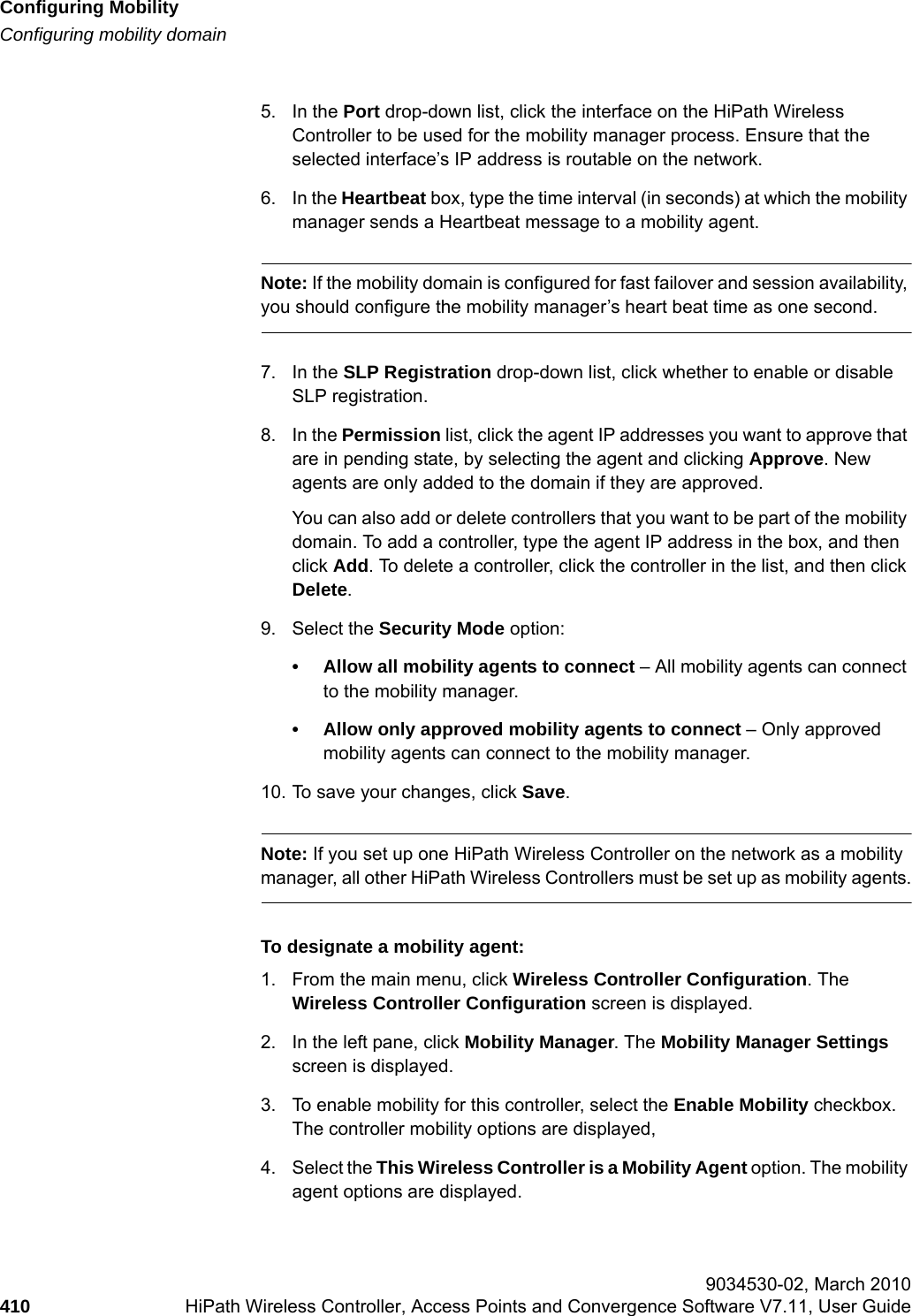 Configuring Mobilityhwc_mobility.fmConfiguring mobility domain 9034530-02, March 2010410 HiPath Wireless Controller, Access Points and Convergence Software V7.11, User Guide        5. In the Port drop-down list, click the interface on the HiPath Wireless Controller to be used for the mobility manager process. Ensure that the selected interface&rsquo;s IP address is routable on the network.6. In the Heartbeat box, type the time interval (in seconds) at which the mobility manager sends a Heartbeat message to a mobility agent. Note: If the mobility domain is configured for fast failover and session availability, you should configure the mobility manager&rsquo;s heart beat time as one second.7. In the SLP Registration drop-down list, click whether to enable or disable SLP registration.8. In the Permission list, click the agent IP addresses you want to approve that are in pending state, by selecting the agent and clicking Approve. New agents are only added to the domain if they are approved.You can also add or delete controllers that you want to be part of the mobility domain. To add a controller, type the agent IP address in the box, and then click Add. To delete a controller, click the controller in the list, and then click Delete.9. Select the Security Mode option:&bull; Allow all mobility agents to connect &ndash; All mobility agents can connect to the mobility manager.&bull; Allow only approved mobility agents to connect &ndash; Only approved mobility agents can connect to the mobility manager.10. To save your changes, click Save.Note: If you set up one HiPath Wireless Controller on the network as a mobility manager, all other HiPath Wireless Controllers must be set up as mobility agents.To designate a mobility agent:1. From the main menu, click Wireless Controller Configuration. The Wireless Controller Configuration screen is displayed.2. In the left pane, click Mobility Manager. The Mobility Manager Settings screen is displayed.3. To enable mobility for this controller, select the Enable Mobility checkbox. The controller mobility options are displayed,4. Select the This Wireless Controller is a Mobility Agent option. The mobility agent options are displayed.