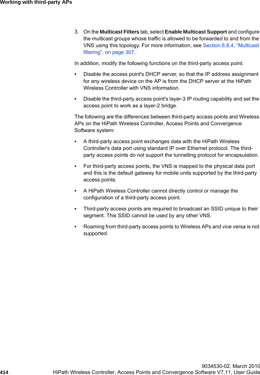 Working with third-party APshwc_3rdpartyaps.fm 9034530-02, March 2010414 HiPath Wireless Controller, Access Points and Convergence Software V7.11, User Guide        3. On the Multicast Filters tab, select Enable Multicast Support and configure the multicast groups whose traffic is allowed to be forwarded to and from the VNS using this topology. For more information, see Section 6.8.4, &ldquo;Multicast filtering&rdquo;, on page 307.In addition, modify the following functions on the third-party access point:&bull;Disable the access point's DHCP server, so that the IP address assignment for any wireless device on the AP is from the DHCP server at the HiPath Wireless Controller with VNS information.&bull;Disable the third-party access point's layer-3 IP routing capability and set the access point to work as a layer-2 bridge.The following are the differences between third-party access points and Wireless APs on the HiPath Wireless Controller, Access Points and Convergence Software system:&bull;A third-party access point exchanges data with the HiPath Wireless Controller's data port using standard IP over Ethernet protocol. The third-party access points do not support the tunnelling protocol for encapsulation.&bull;For third-party access points, the VNS is mapped to the physical data port and this is the default gateway for mobile units supported by the third-party access points. &bull;A HiPath Wireless Controller cannot directly control or manage the configuration of a third-party access point.&bull;Third-party access points are required to broadcast an SSID unique to their segment. This SSID cannot be used by any other VNS.&bull;Roaming from third-party access points to Wireless APs and vice versa is not supported.