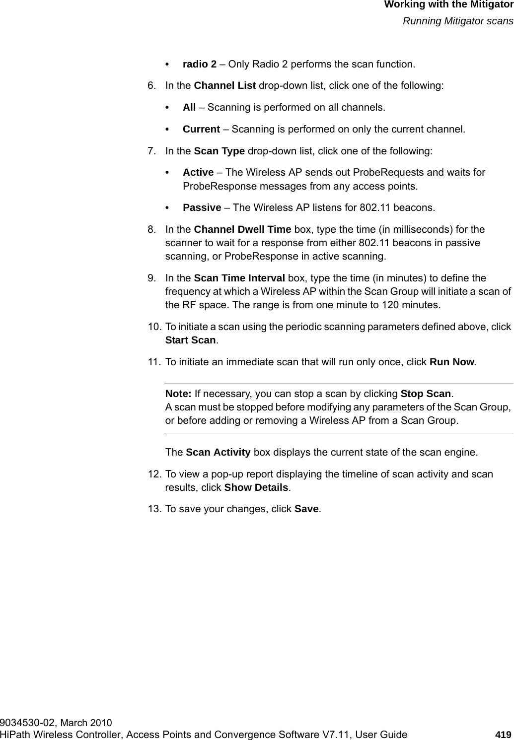 hwc_mitigator.fmWorking with the MitigatorRunning Mitigator scans9034530-02, March 2010HiPath Wireless Controller, Access Points and Convergence Software V7.11, User Guide 419         &bull; radio 2 &ndash; Only Radio 2 performs the scan function.6. In the Channel List drop-down list, click one of the following:&bull;All &ndash; Scanning is performed on all channels.&bull; Current &ndash; Scanning is performed on only the current channel.7. In the Scan Type drop-down list, click one of the following:&bull;Active &ndash; The Wireless AP sends out ProbeRequests and waits for ProbeResponse messages from any access points.&bull; Passive &ndash; The Wireless AP listens for 802.11 beacons.8. In the Channel Dwell Time box, type the time (in milliseconds) for the scanner to wait for a response from either 802.11 beacons in passive scanning, or ProbeResponse in active scanning.9. In the Scan Time Interval box, type the time (in minutes) to define the frequency at which a Wireless AP within the Scan Group will initiate a scan of the RF space. The range is from one minute to 120 minutes.10. To initiate a scan using the periodic scanning parameters defined above, click Start Scan.11. To initiate an immediate scan that will run only once, click Run Now.Note: If necessary, you can stop a scan by clicking Stop Scan. A scan must be stopped before modifying any parameters of the Scan Group, or before adding or removing a Wireless AP from a Scan Group.The Scan Activity box displays the current state of the scan engine.12. To view a pop-up report displaying the timeline of scan activity and scan results, click Show Details.13. To save your changes, click Save.
