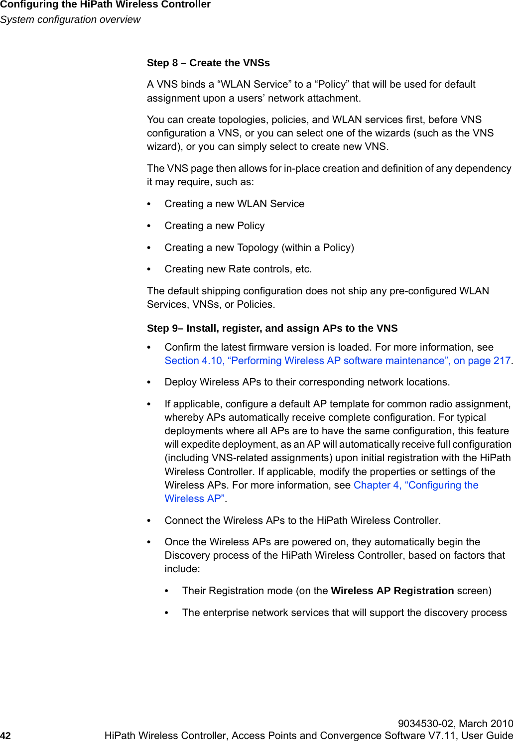 Configuring the HiPath Wireless Controllerhwc_startup.fmSystem configuration overview 9034530-02, March 201042 HiPath Wireless Controller, Access Points and Convergence Software V7.11, User Guide        Step 8 &ndash; Create the VNSsA VNS binds a &ldquo;WLAN Service&rdquo; to a &ldquo;Policy&rdquo; that will be used for default assignment upon a users&rsquo; network attachment.You can create topologies, policies, and WLAN services first, before VNS configuration a VNS, or you can select one of the wizards (such as the VNS wizard), or you can simply select to create new VNS. The VNS page then allows for in-place creation and definition of any dependency it may require, such as:&bull;Creating a new WLAN Service&bull;Creating a new Policy&bull;Creating a new Topology (within a Policy)&bull;Creating new Rate controls, etc.The default shipping configuration does not ship any pre-configured WLAN Services, VNSs, or Policies.Step 9&ndash; Install, register, and assign APs to the VNS&bull;Confirm the latest firmware version is loaded. For more information, see Section 4.10, &ldquo;Performing Wireless AP software maintenance&rdquo;, on page 217.&bull;Deploy Wireless APs to their corresponding network locations.&bull;If applicable, configure a default AP template for common radio assignment, whereby APs automatically receive complete configuration. For typical deployments where all APs are to have the same configuration, this feature will expedite deployment, as an AP will automatically receive full configuration (including VNS-related assignments) upon initial registration with the HiPath Wireless Controller. If applicable, modify the properties or settings of the Wireless APs. For more information, see Chapter 4, &ldquo;Configuring the Wireless AP&rdquo;.&bull;Connect the Wireless APs to the HiPath Wireless Controller. &bull;Once the Wireless APs are powered on, they automatically begin the Discovery process of the HiPath Wireless Controller, based on factors that include:&bull;Their Registration mode (on the Wireless AP Registration screen)&bull;The enterprise network services that will support the discovery process