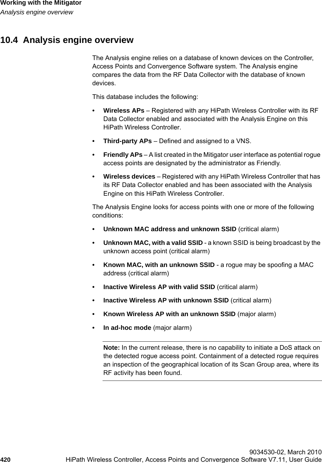 Working with the Mitigatorhwc_mitigator.fmAnalysis engine overview 9034530-02, March 2010420 HiPath Wireless Controller, Access Points and Convergence Software V7.11, User Guide        10.4  Analysis engine overviewThe Analysis engine relies on a database of known devices on the Controller, Access Points and Convergence Software system. The Analysis engine compares the data from the RF Data Collector with the database of known devices.This database includes the following:&bull; Wireless APs &ndash; Registered with any HiPath Wireless Controller with its RF Data Collector enabled and associated with the Analysis Engine on this HiPath Wireless Controller.&bull; Third-party APs &ndash; Defined and assigned to a VNS.&bull; Friendly APs &ndash; A list created in the Mitigator user interface as potential rogue access points are designated by the administrator as Friendly.&bull; Wireless devices &ndash; Registered with any HiPath Wireless Controller that has its RF Data Collector enabled and has been associated with the Analysis Engine on this HiPath Wireless Controller.The Analysis Engine looks for access points with one or more of the following conditions:&bull; Unknown MAC address and unknown SSID (critical alarm)&bull; Unknown MAC, with a valid SSID - a known SSID is being broadcast by the unknown access point (critical alarm)&bull; Known MAC, with an unknown SSID - a rogue may be spoofing a MAC address (critical alarm)&bull; Inactive Wireless AP with valid SSID (critical alarm)&bull; Inactive Wireless AP with unknown SSID (critical alarm)&bull; Known Wireless AP with an unknown SSID (major alarm)&bull; In ad-hoc mode (major alarm)Note: In the current release, there is no capability to initiate a DoS attack on the detected rogue access point. Containment of a detected rogue requires an inspection of the geographical location of its Scan Group area, where its RF activity has been found.
