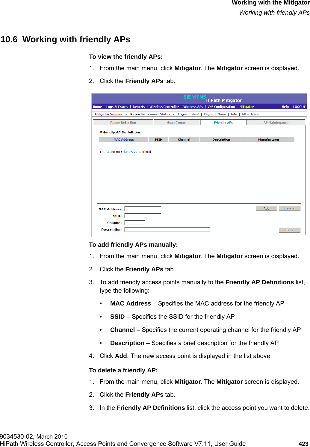 hwc_mitigator.fmWorking with the MitigatorWorking with friendly APs9034530-02, March 2010HiPath Wireless Controller, Access Points and Convergence Software V7.11, User Guide 423         10.6  Working with friendly APsTo view the friendly APs: 1. From the main menu, click Mitigator. The Mitigator screen is displayed.2. Click the Friendly APs tab. To add friendly APs manually:1. From the main menu, click Mitigator. The Mitigator screen is displayed.2. Click the Friendly APs tab. 3. To add friendly access points manually to the Friendly AP Definitions list, type the following:&bull; MAC Address &ndash; Specifies the MAC address for the friendly AP&bull; SSID &ndash; Specifies the SSID for the friendly AP&bull; Channel &ndash; Specifies the current operating channel for the friendly AP&bull; Description &ndash; Specifies a brief description for the friendly AP4. Click Add. The new access point is displayed in the list above.To delete a friendly AP:1. From the main menu, click Mitigator. The Mitigator screen is displayed.2. Click the Friendly APs tab.3. In the Friendly AP Definitions list, click the access point you want to delete.