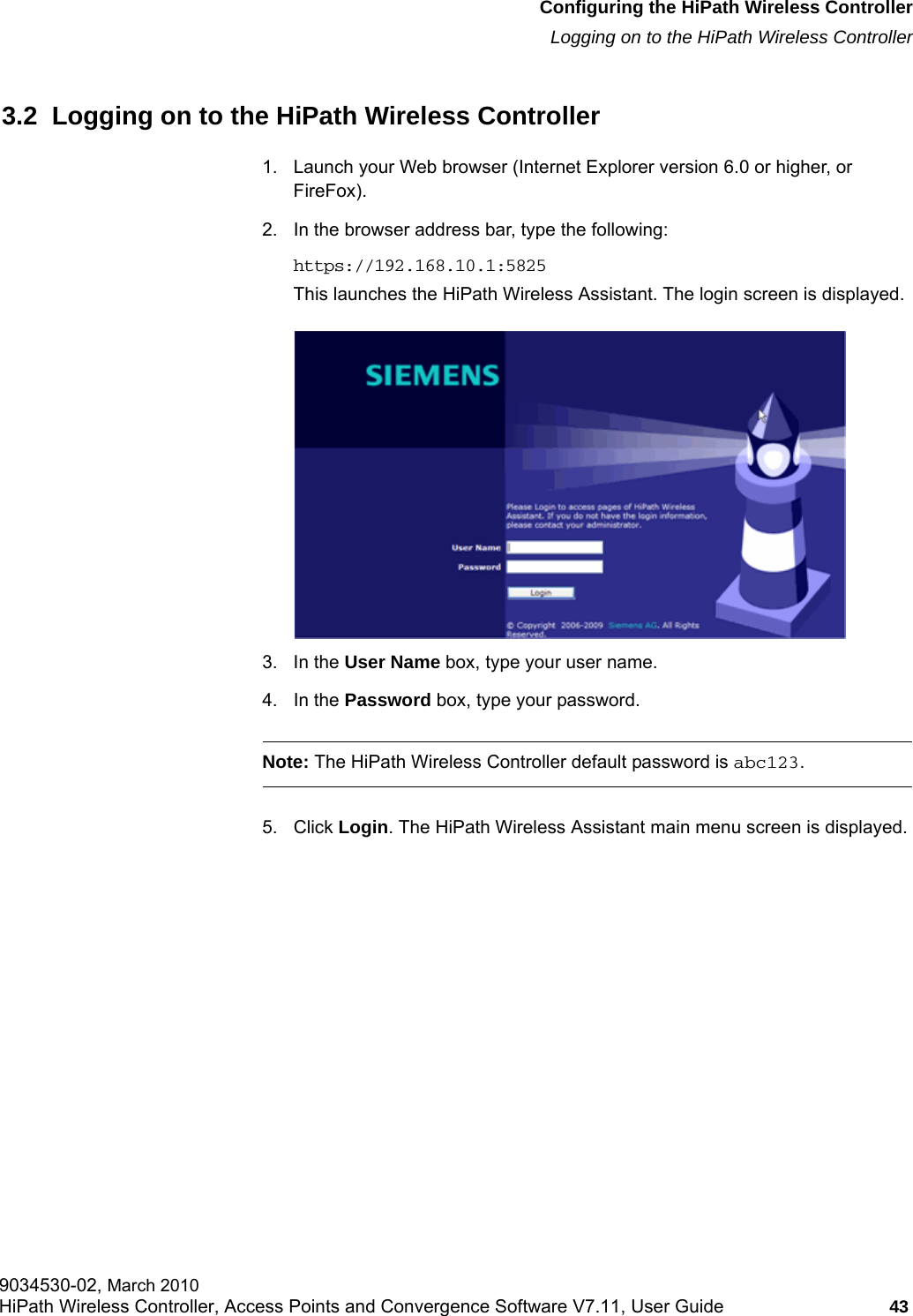 hwc_startup.fmConfiguring the HiPath Wireless ControllerLogging on to the HiPath Wireless Controller9034530-02, March 2010HiPath Wireless Controller, Access Points and Convergence Software V7.11, User Guide 43         3.2  Logging on to the HiPath Wireless Controller1. Launch your Web browser (Internet Explorer version 6.0 or higher, or FireFox).2. In the browser address bar, type the following:https://192.168.10.1:5825This launches the HiPath Wireless Assistant. The login screen is displayed.3. In the User Name box, type your user name. 4. In the Password box, type your password. Note: The HiPath Wireless Controller default password is abc123.5. Click Login. The HiPath Wireless Assistant main menu screen is displayed.
