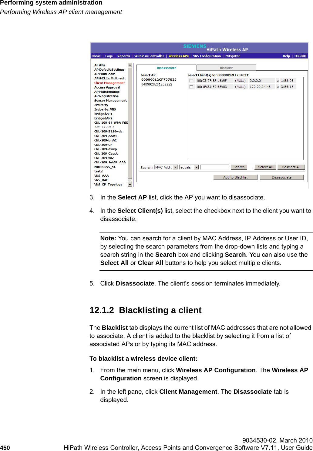 Performing system administrationhwc_ongoing.fmPerforming Wireless AP client management 9034530-02, March 2010450 HiPath Wireless Controller, Access Points and Convergence Software V7.11, User Guide        3. In the Select AP list, click the AP you want to disassociate.4. In the Select Client(s) list, select the checkbox next to the client you want to disassociate.Note: You can search for a client by MAC Address, IP Address or User ID, by selecting the search parameters from the drop-down lists and typing a search string in the Search box and clicking Search. You can also use the Select All or Clear All buttons to help you select multiple clients.5. Click Disassociate. The client's session terminates immediately. 12.1.2  Blacklisting a client The Blacklist tab displays the current list of MAC addresses that are not allowed to associate. A client is added to the blacklist by selecting it from a list of associated APs or by typing its MAC address.To blacklist a wireless device client:1. From the main menu, click Wireless AP Configuration. The Wireless AP Configuration screen is displayed.2. In the left pane, click Client Management. The Disassociate tab is displayed.