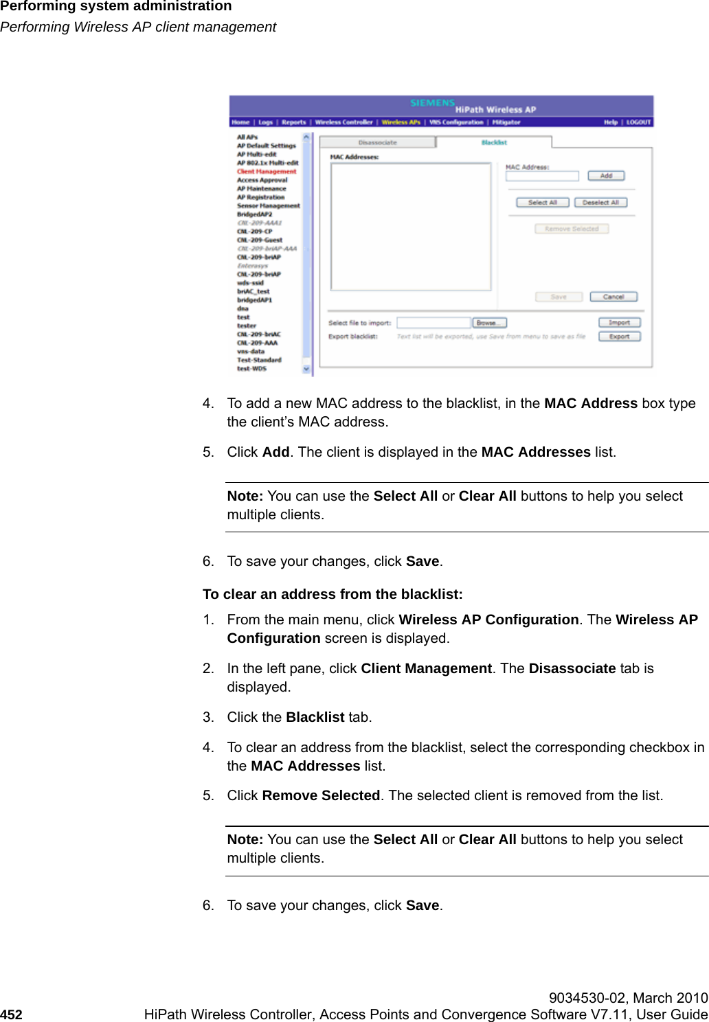 Performing system administrationhwc_ongoing.fmPerforming Wireless AP client management 9034530-02, March 2010452 HiPath Wireless Controller, Access Points and Convergence Software V7.11, User Guide        4. To add a new MAC address to the blacklist, in the MAC Address box type the client&rsquo;s MAC address. 5. Click Add. The client is displayed in the MAC Addresses list.Note: You can use the Select All or Clear All buttons to help you select multiple clients.6. To save your changes, click Save.To clear an address from the blacklist:1. From the main menu, click Wireless AP Configuration. The Wireless AP Configuration screen is displayed.2. In the left pane, click Client Management. The Disassociate tab is displayed.3. Click the Blacklist tab.4. To clear an address from the blacklist, select the corresponding checkbox in the MAC Addresses list. 5. Click Remove Selected. The selected client is removed from the list.Note: You can use the Select All or Clear All buttons to help you select multiple clients.6. To save your changes, click Save.