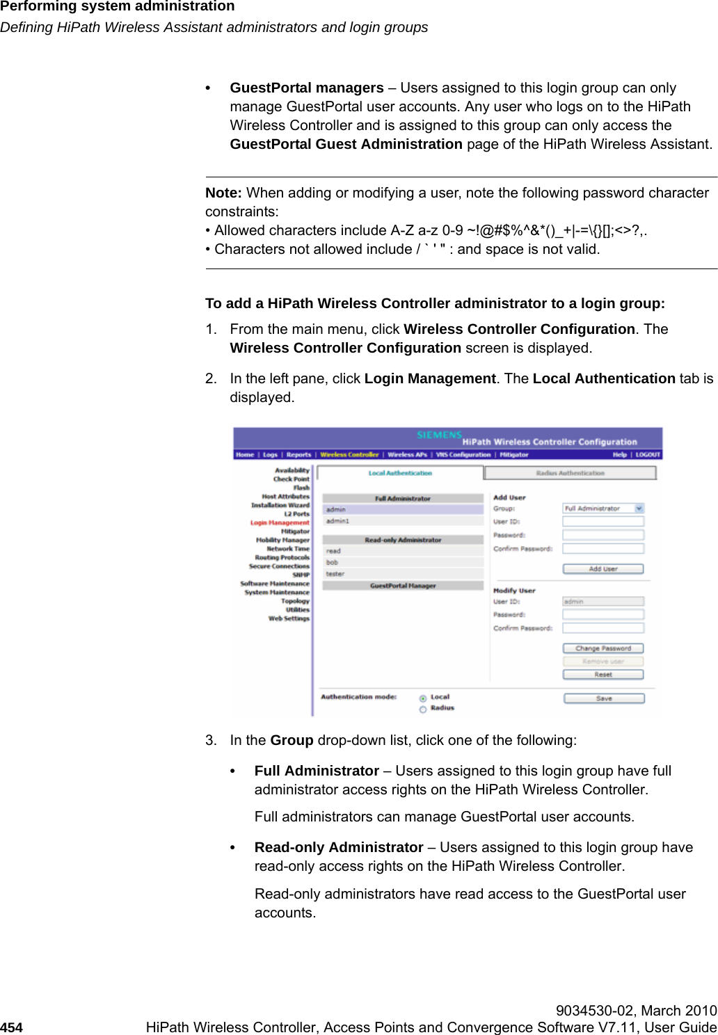Performing system administrationhwc_ongoing.fmDefining HiPath Wireless Assistant administrators and login groups 9034530-02, March 2010454 HiPath Wireless Controller, Access Points and Convergence Software V7.11, User Guide        &bull; GuestPortal managers &ndash; Users assigned to this login group can only manage GuestPortal user accounts. Any user who logs on to the HiPath Wireless Controller and is assigned to this group can only access the GuestPortal Guest Administration page of the HiPath Wireless Assistant. Note: When adding or modifying a user, note the following password character constraints:&bull; Allowed characters include A-Z a-z 0-9 ~!@#$%^&amp;*()_+|-=\{}[];<>?,.&bull; Characters not allowed include / ` ' " : and space is not valid.To add a HiPath Wireless Controller administrator to a login group:1. From the main menu, click Wireless Controller Configuration. The Wireless Controller Configuration screen is displayed.2. In the left pane, click Login Management. The Local Authentication tab is displayed.3. In the Group drop-down list, click one of the following:&bull; Full Administrator &ndash; Users assigned to this login group have full administrator access rights on the HiPath Wireless Controller. Full administrators can manage GuestPortal user accounts.&bull; Read-only Administrator &ndash; Users assigned to this login group have read-only access rights on the HiPath Wireless Controller.Read-only administrators have read access to the GuestPortal user accounts.