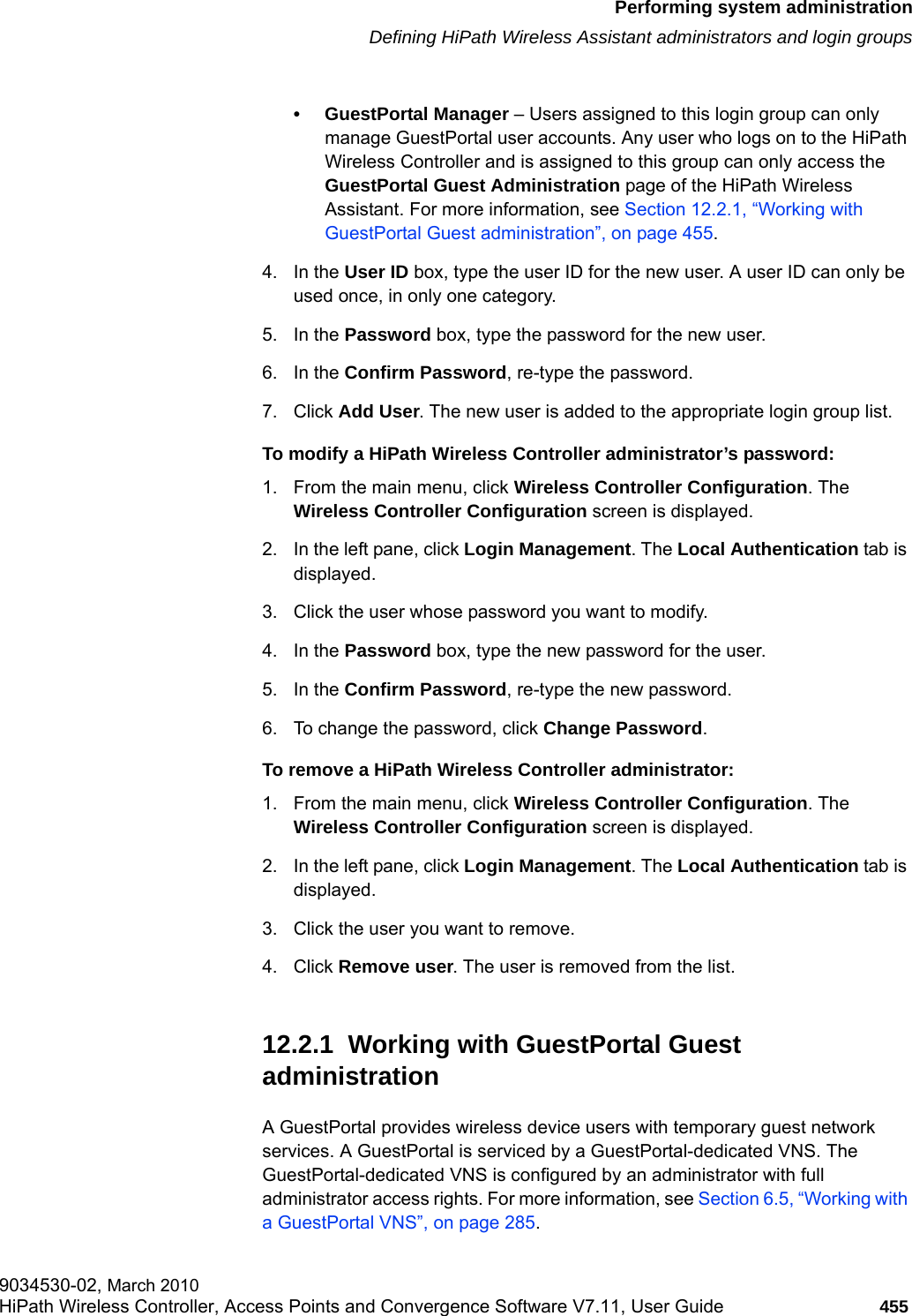 hwc_ongoing.fmPerforming system administrationDefining HiPath Wireless Assistant administrators and login groups9034530-02, March 2010HiPath Wireless Controller, Access Points and Convergence Software V7.11, User Guide 455         &bull; GuestPortal Manager &ndash; Users assigned to this login group can only manage GuestPortal user accounts. Any user who logs on to the HiPath Wireless Controller and is assigned to this group can only access the GuestPortal Guest Administration page of the HiPath Wireless Assistant. For more information, see Section 12.2.1, &ldquo;Working with GuestPortal Guest administration&rdquo;, on page 455.4. In the User ID box, type the user ID for the new user. A user ID can only be used once, in only one category. 5. In the Password box, type the password for the new user.6. In the Confirm Password, re-type the password. 7. Click Add User. The new user is added to the appropriate login group list.To modify a HiPath Wireless Controller administrator&rsquo;s password:1. From the main menu, click Wireless Controller Configuration. The Wireless Controller Configuration screen is displayed.2. In the left pane, click Login Management. The Local Authentication tab is displayed.3. Click the user whose password you want to modify.4. In the Password box, type the new password for the user.5. In the Confirm Password, re-type the new password.6. To change the password, click Change Password.To remove a HiPath Wireless Controller administrator:1. From the main menu, click Wireless Controller Configuration. The Wireless Controller Configuration screen is displayed.2. In the left pane, click Login Management. The Local Authentication tab is displayed.3. Click the user you want to remove.4. Click Remove user. The user is removed from the list.12.2.1  Working with GuestPortal Guest administrationA GuestPortal provides wireless device users with temporary guest network services. A GuestPortal is serviced by a GuestPortal-dedicated VNS. The GuestPortal-dedicated VNS is configured by an administrator with full administrator access rights. For more information, see Section 6.5, &ldquo;Working with a GuestPortal VNS&rdquo;, on page 285.