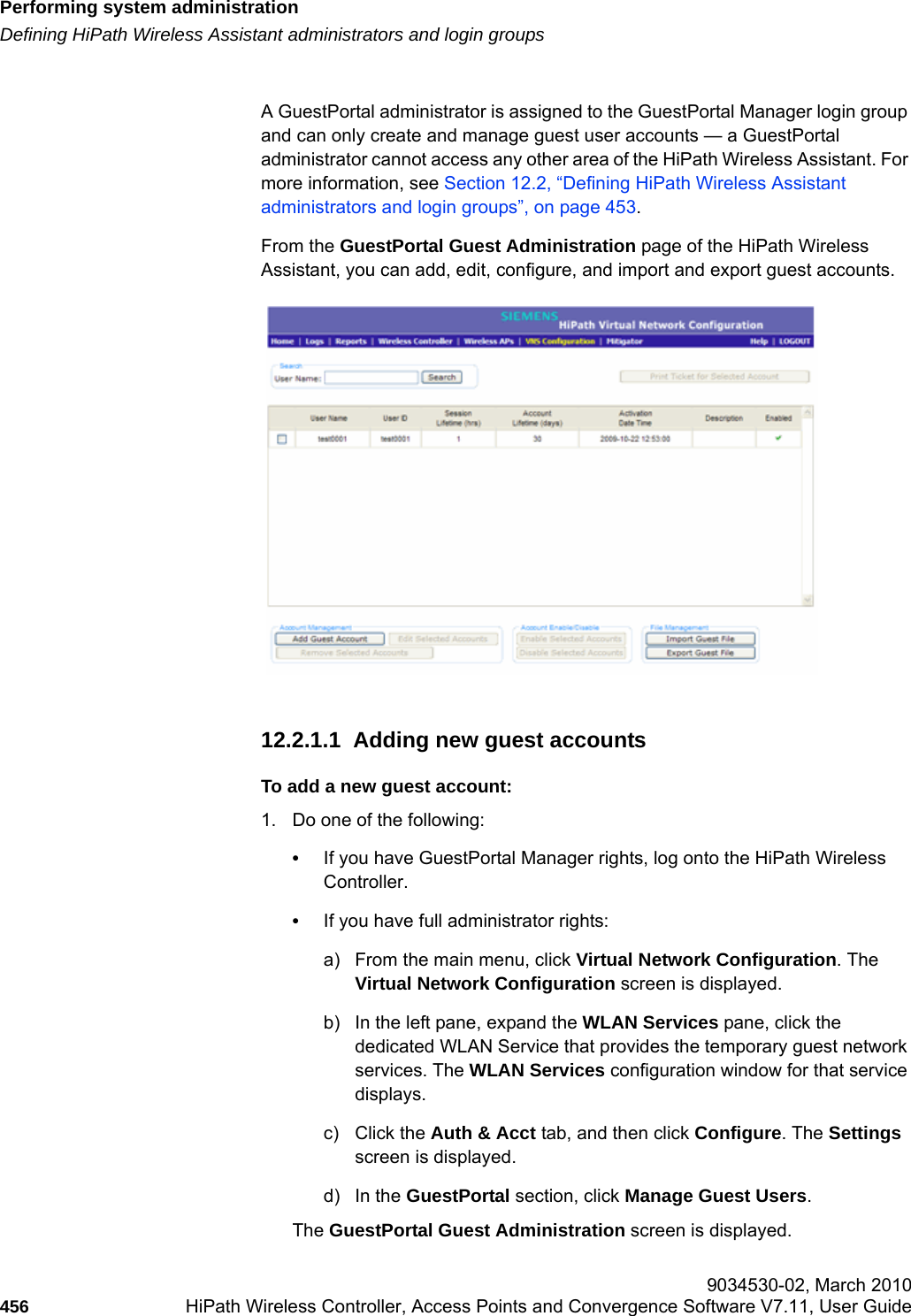 Performing system administrationhwc_ongoing.fmDefining HiPath Wireless Assistant administrators and login groups 9034530-02, March 2010456 HiPath Wireless Controller, Access Points and Convergence Software V7.11, User Guide        A GuestPortal administrator is assigned to the GuestPortal Manager login group and can only create and manage guest user accounts &mdash; a GuestPortal administrator cannot access any other area of the HiPath Wireless Assistant. For more information, see Section 12.2, &ldquo;Defining HiPath Wireless Assistant administrators and login groups&rdquo;, on page 453.From the GuestPortal Guest Administration page of the HiPath Wireless Assistant, you can add, edit, configure, and import and export guest accounts. 12.2.1.1  Adding new guest accountsTo add a new guest account:1. Do one of the following:&bull;If you have GuestPortal Manager rights, log onto the HiPath Wireless Controller. &bull;If you have full administrator rights:a) From the main menu, click Virtual Network Configuration. The Virtual Network Configuration screen is displayed.b) In the left pane, expand the WLAN Services pane, click the dedicated WLAN Service that provides the temporary guest network services. The WLAN Services configuration window for that service displays.c) Click the Auth &amp; Acct tab, and then click Configure. The Settings screen is displayed.d) In the GuestPortal section, click Manage Guest Users. The GuestPortal Guest Administration screen is displayed.