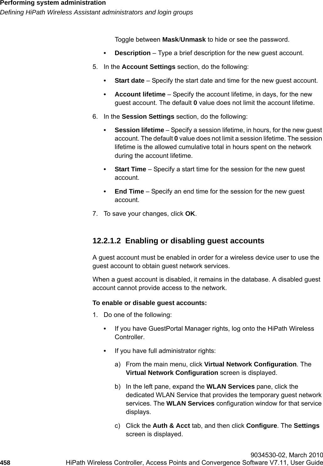 Performing system administrationhwc_ongoing.fmDefining HiPath Wireless Assistant administrators and login groups 9034530-02, March 2010458 HiPath Wireless Controller, Access Points and Convergence Software V7.11, User Guide        Toggle between Mask/Unmask to hide or see the password.&bull; Description &ndash; Type a brief description for the new guest account.5. In the Account Settings section, do the following:&bull;Start date &ndash; Specify the start date and time for the new guest account.&bull; Account lifetime &ndash; Specify the account lifetime, in days, for the new guest account. The default 0 value does not limit the account lifetime.6. In the Session Settings section, do the following:&bull; Session lifetime &ndash; Specify a session lifetime, in hours, for the new guest account. The default 0 value does not limit a session lifetime. The session lifetime is the allowed cumulative total in hours spent on the network during the account lifetime.&bull;Start Time &ndash; Specify a start time for the session for the new guest account.&bull; End Time &ndash; Specify an end time for the session for the new guest account. 7. To save your changes, click OK. 12.2.1.2  Enabling or disabling guest accountsA guest account must be enabled in order for a wireless device user to use the guest account to obtain guest network services.When a guest account is disabled, it remains in the database. A disabled guest account cannot provide access to the network.To enable or disable guest accounts:1. Do one of the following:&bull;If you have GuestPortal Manager rights, log onto the HiPath Wireless Controller. &bull;If you have full administrator rights:a) From the main menu, click Virtual Network Configuration. The Virtual Network Configuration screen is displayed.b) In the left pane, expand the WLAN Services pane, click the dedicated WLAN Service that provides the temporary guest network services. The WLAN Services configuration window for that service displays.c) Click the Auth &amp; Acct tab, and then click Configure. The Settings screen is displayed.