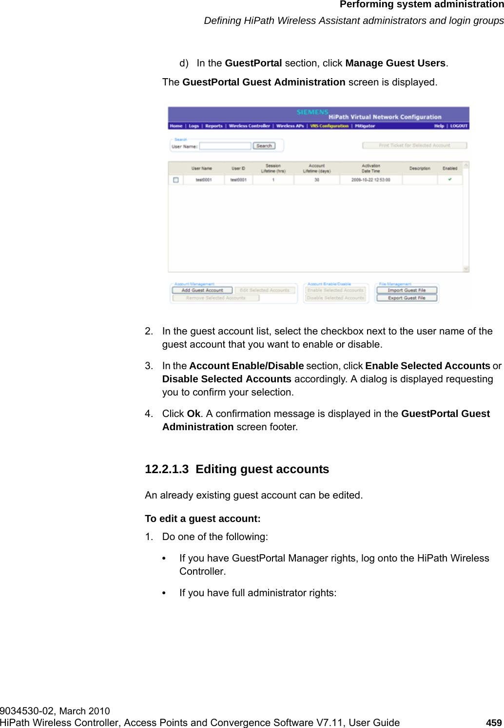 hwc_ongoing.fmPerforming system administrationDefining HiPath Wireless Assistant administrators and login groups9034530-02, March 2010HiPath Wireless Controller, Access Points and Convergence Software V7.11, User Guide 459         d) In the GuestPortal section, click Manage Guest Users. The GuestPortal Guest Administration screen is displayed.2. In the guest account list, select the checkbox next to the user name of the guest account that you want to enable or disable.3. In the Account Enable/Disable section, click Enable Selected Accounts or Disable Selected Accounts accordingly. A dialog is displayed requesting you to confirm your selection. 4. Click Ok. A confirmation message is displayed in the GuestPortal Guest Administration screen footer.12.2.1.3  Editing guest accountsAn already existing guest account can be edited.To edit a guest account:1. Do one of the following:&bull;If you have GuestPortal Manager rights, log onto the HiPath Wireless Controller. &bull;If you have full administrator rights: