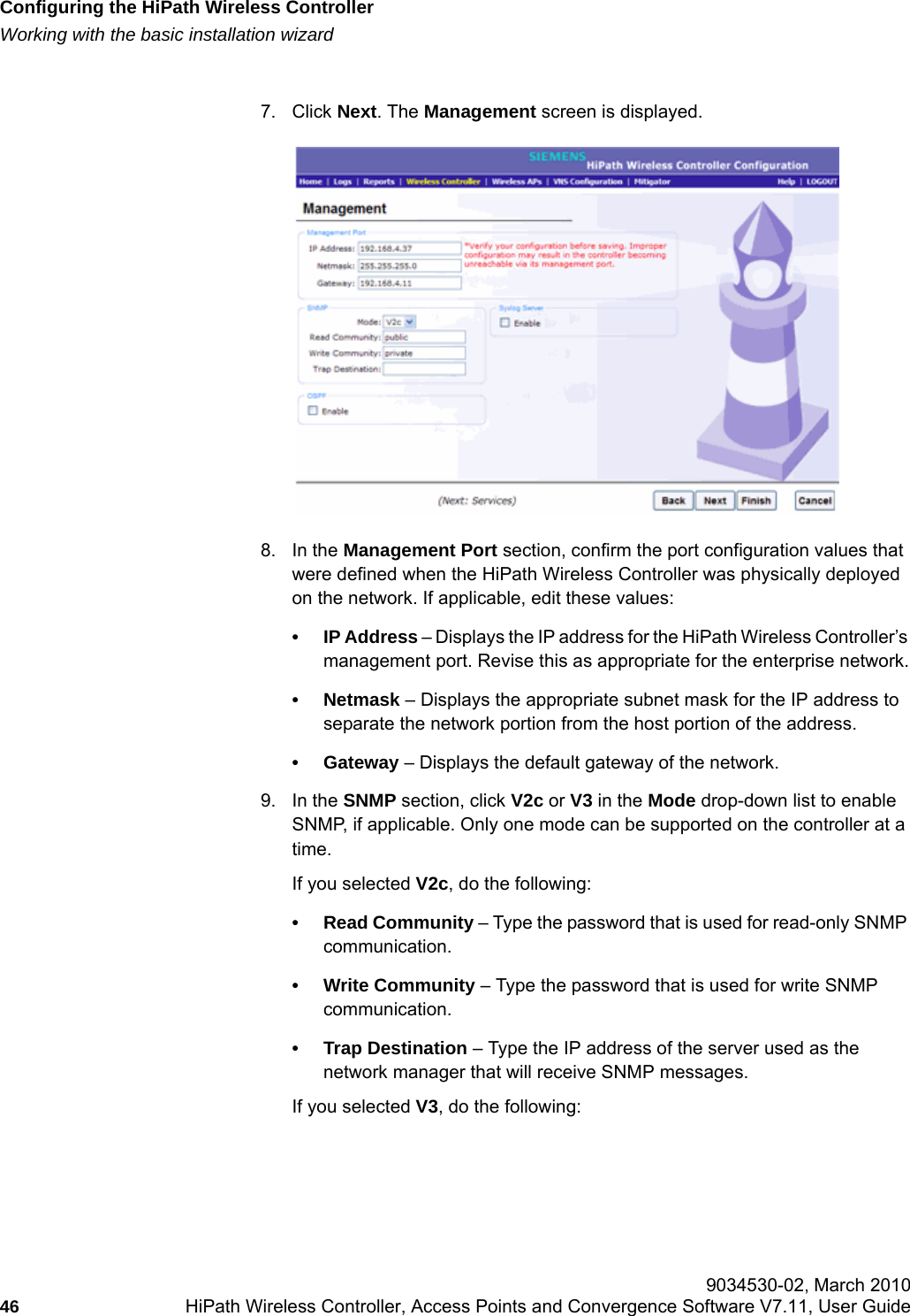 Configuring the HiPath Wireless Controllerhwc_startup.fmWorking with the basic installation wizard 9034530-02, March 201046 HiPath Wireless Controller, Access Points and Convergence Software V7.11, User Guide        7. Click Next. The Management screen is displayed.8. In the Management Port section, confirm the port configuration values that were defined when the HiPath Wireless Controller was physically deployed on the network. If applicable, edit these values:&bull;IP Address &ndash; Displays the IP address for the HiPath Wireless Controller&rsquo;s management port. Revise this as appropriate for the enterprise network.&bull; Netmask &ndash; Displays the appropriate subnet mask for the IP address to separate the network portion from the host portion of the address.&bull; Gateway &ndash; Displays the default gateway of the network.9. In the SNMP section, click V2c or V3 in the Mode drop-down list to enable SNMP, if applicable. Only one mode can be supported on the controller at a time.If you selected V2c, do the following:&bull; Read Community &ndash; Type the password that is used for read-only SNMP communication.&bull; Write Community &ndash; Type the password that is used for write SNMP communication.&bull; Trap Destination &ndash; Type the IP address of the server used as the network manager that will receive SNMP messages.If you selected V3, do the following: