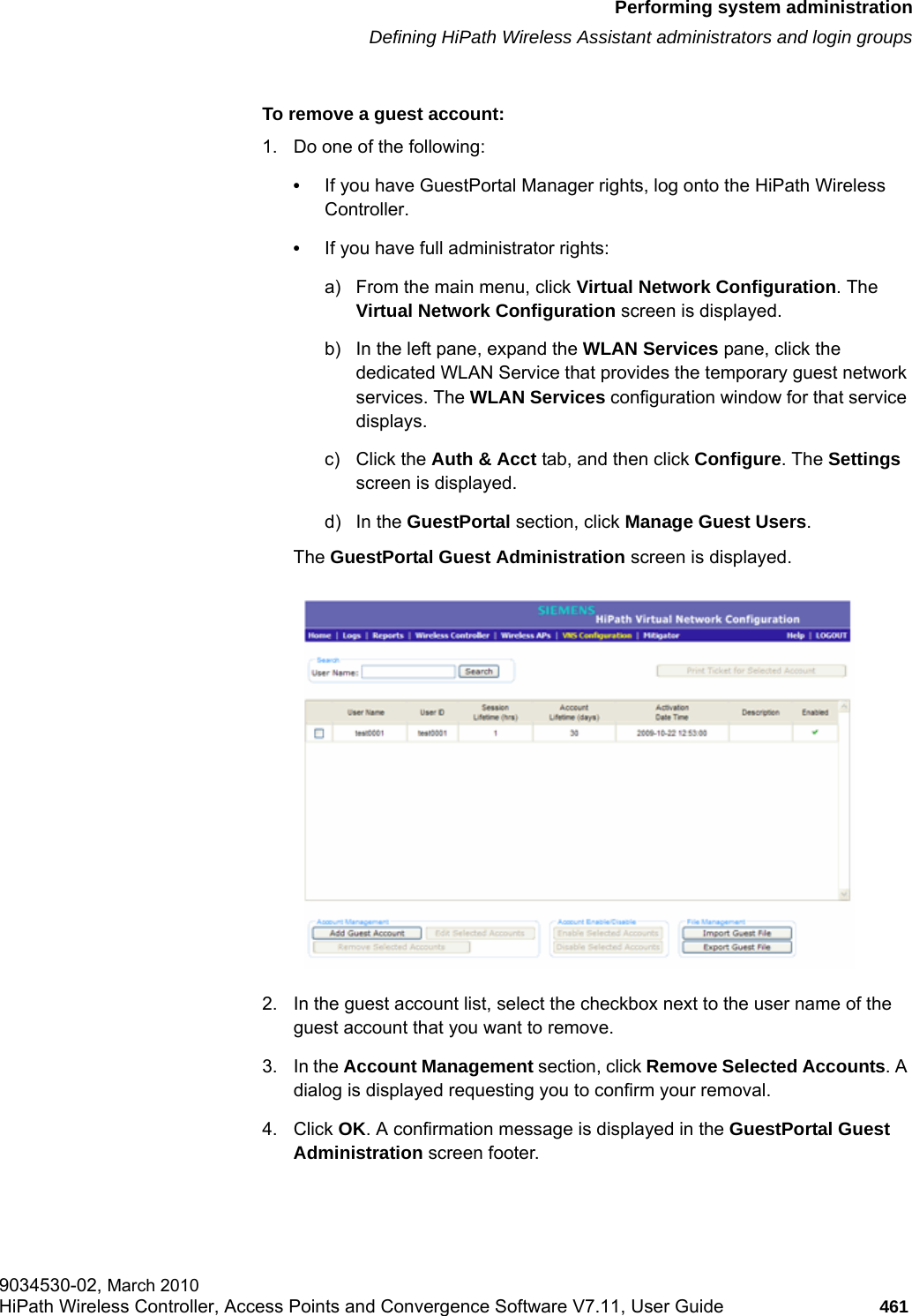 hwc_ongoing.fmPerforming system administrationDefining HiPath Wireless Assistant administrators and login groups9034530-02, March 2010HiPath Wireless Controller, Access Points and Convergence Software V7.11, User Guide 461         To remove a guest account:1. Do one of the following:&bull;If you have GuestPortal Manager rights, log onto the HiPath Wireless Controller. &bull;If you have full administrator rights:a) From the main menu, click Virtual Network Configuration. The Virtual Network Configuration screen is displayed.b) In the left pane, expand the WLAN Services pane, click the dedicated WLAN Service that provides the temporary guest network services. The WLAN Services configuration window for that service displays.c) Click the Auth &amp; Acct tab, and then click Configure. The Settings screen is displayed.d) In the GuestPortal section, click Manage Guest Users. The GuestPortal Guest Administration screen is displayed.2. In the guest account list, select the checkbox next to the user name of the guest account that you want to remove.3. In the Account Management section, click Remove Selected Accounts. A dialog is displayed requesting you to confirm your removal. 4. Click OK. A confirmation message is displayed in the GuestPortal Guest Administration screen footer.