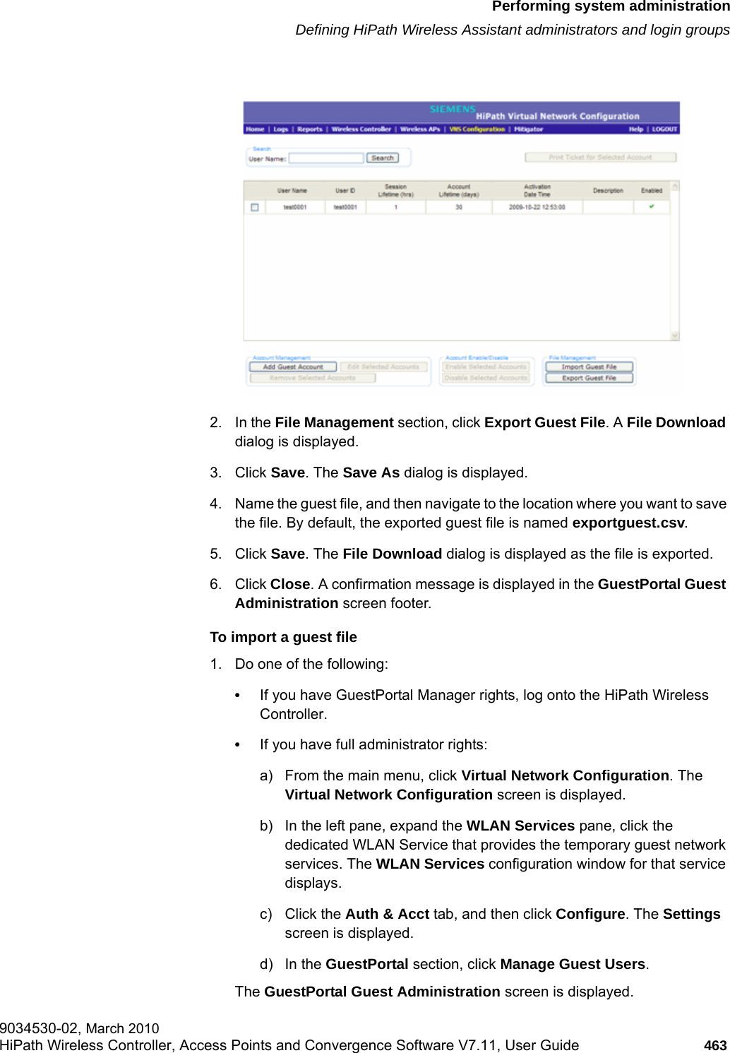 hwc_ongoing.fmPerforming system administrationDefining HiPath Wireless Assistant administrators and login groups9034530-02, March 2010HiPath Wireless Controller, Access Points and Convergence Software V7.11, User Guide 463         2. In the File Management section, click Export Guest File. A File Download dialog is displayed.3. Click Save. The Save As dialog is displayed.4. Name the guest file, and then navigate to the location where you want to save the file. By default, the exported guest file is named exportguest.csv.5. Click Save. The File Download dialog is displayed as the file is exported. 6. Click Close. A confirmation message is displayed in the GuestPortal Guest Administration screen footer.To import a guest file1. Do one of the following:&bull;If you have GuestPortal Manager rights, log onto the HiPath Wireless Controller. &bull;If you have full administrator rights:a) From the main menu, click Virtual Network Configuration. The Virtual Network Configuration screen is displayed.b) In the left pane, expand the WLAN Services pane, click the dedicated WLAN Service that provides the temporary guest network services. The WLAN Services configuration window for that service displays.c) Click the Auth &amp; Acct tab, and then click Configure. The Settings screen is displayed.d) In the GuestPortal section, click Manage Guest Users. The GuestPortal Guest Administration screen is displayed.