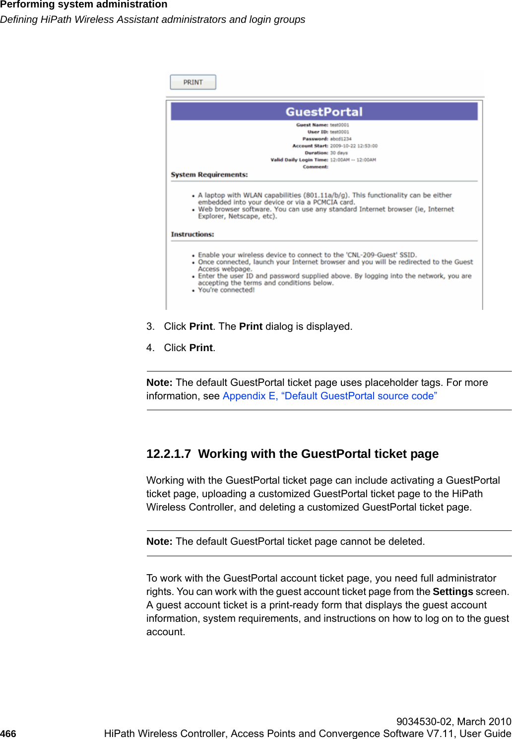 Performing system administrationhwc_ongoing.fmDefining HiPath Wireless Assistant administrators and login groups 9034530-02, March 2010466 HiPath Wireless Controller, Access Points and Convergence Software V7.11, User Guide        3. Click Print. The Print dialog is displayed.4. Click Print. Note: The default GuestPortal ticket page uses placeholder tags. For more information, see Appendix E, &ldquo;Default GuestPortal source code&rdquo;12.2.1.7  Working with the GuestPortal ticket pageWorking with the GuestPortal ticket page can include activating a GuestPortal ticket page, uploading a customized GuestPortal ticket page to the HiPath Wireless Controller, and deleting a customized GuestPortal ticket page. Note: The default GuestPortal ticket page cannot be deleted.To work with the GuestPortal account ticket page, you need full administrator rights. You can work with the guest account ticket page from the Settings screen. A guest account ticket is a print-ready form that displays the guest account information, system requirements, and instructions on how to log on to the guest account.